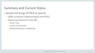 Copyright © 2015, Oracle and/or its affiliates. All rights reserved. |
Summary and Current Status
• Servlet 4.0 brings HTTP/2 to Java EE
– 100% compliant implementation of HTTP/2
– Expose key features to the API
• Server Push
• Stream Prioritization
• Request/Response multiplexing
83
 