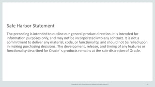 Copyright © 2015, Oracle and/or its affiliates. All rights reserved. |
Safe Harbor Statement
The preceding is intended to outline our general product direction. It is intended for
information purposes only, and may not be incorporated into any contract. It is not a
commitment to deliver any material, code, or functionality, and should not be relied upon
in making purchasing decisions. The development, release, and timing of any features or
functionality described for Oracle’s products remains at the sole discretion of Oracle.
87
 