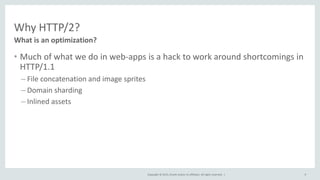 Copyright © 2015, Oracle and/or its affiliates. All rights reserved. |
Why HTTP/2?
• Much of what we do in web-apps is a hack to work around shortcomings in
HTTP/1.1
– File concatenation and image sprites
– Domain sharding
– Inlined assets
What is an optimization?
9
 