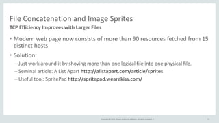 Copyright © 2015, Oracle and/or its affiliates. All rights reserved. |
File Concatenation and Image Sprites
TCP Efficiency Improves with Larger Files
11
• Modern web page now consists of more than 90 resources fetched from 15
distinct hosts
• Solution:
– Just work around it by shoving more than one logical file into one physical file.
– Seminal article: A List Apart http://alistapart.com/article/sprites
– Useful tool: SpritePad http://spritepad.wearekiss.com/
 