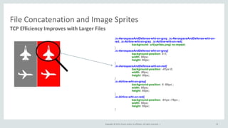 Copyright © 2015, Oracle and/or its affiliates. All rights reserved. |
File Concatenation and Image Sprites
TCP Efficiency Improves with Larger Files
12
.ic-AerospaceAndDefense-wht-on-gray, .ic-AerospaceAndDefense-wht-on-
red, .ic-Airline-wht-on-gray, .ic-Airline-wht-on-red{
background: url(sprites.png) no-repeat;
}
.ic-AerospaceAndDefense-wht-on-gray{
background-position: 0 0;
width: 80px;
height: 80px;
}
.ic-AerospaceAndDefense-wht-on-red{
background-position: -81px 0;
width: 80px;
height: 80px;
}
.ic-Airline-wht-on-gray{
background-position: 0 -80px ;
width: 80px;
height: 80px;
}
.ic-Airline-wht-on-red{
background-position: -81px -79px ;
width: 80px;
height: 80px;
}
 