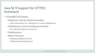Copyright © 2015, Oracle and/or its affiliates. All rights reserved. |
Java SE 9 Support for HTTP/2
• A handful of classes
– HttpClient, built by HttpClient.Builder
• Holds information for creating one or more HttpRequests
– HttpRequest, built by HttpRequest.Builder
• one request/response interaction
– HttpResponse
– Body Processors
• HttpRequestBodyProcessor
• HttpResponseBodyProcessor
Small footprint
75
 
