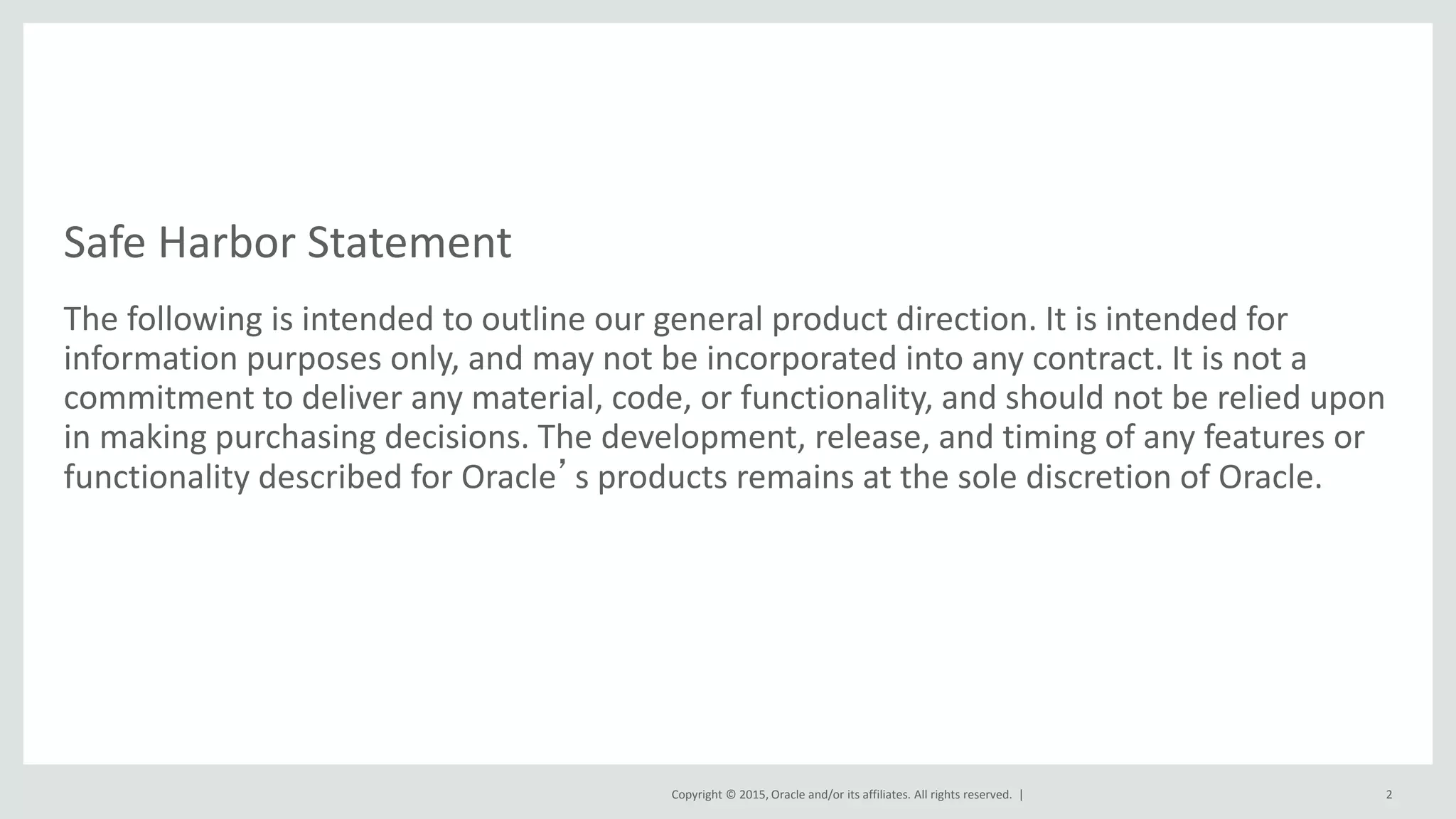 Copyright © 2015, Oracle and/or its affiliates. All rights reserved. |
Safe Harbor Statement
The following is intended to outline our general product direction. It is intended for
information purposes only, and may not be incorporated into any contract. It is not a
commitment to deliver any material, code, or functionality, and should not be relied upon
in making purchasing decisions. The development, release, and timing of any features or
functionality described for Oracle’s products remains at the sole discretion of Oracle.
2
 