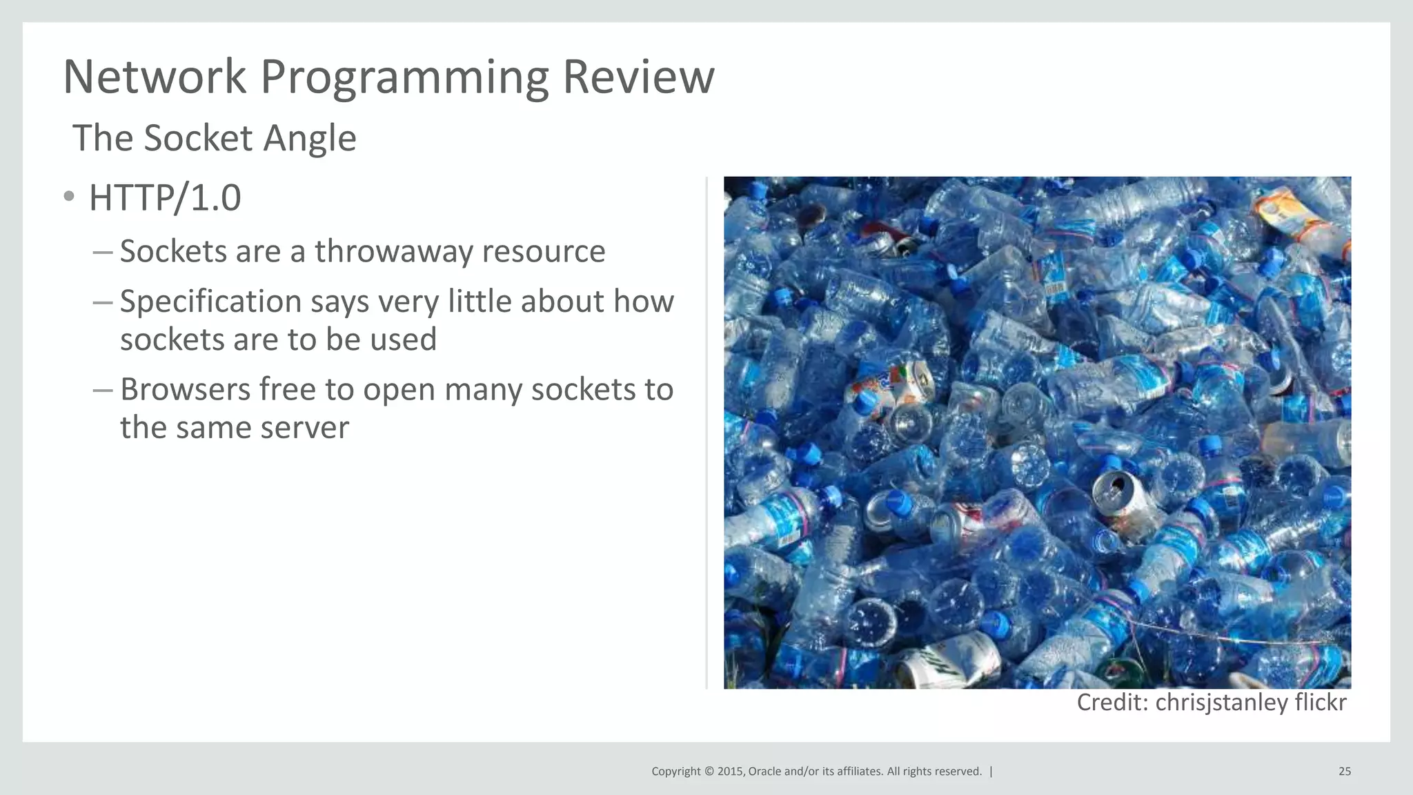 Copyright © 2015, Oracle and/or its affiliates. All rights reserved. |
• HTTP/1.0
– Sockets are a throwaway resource
– Specification says very little about how
sockets are to be used
– Browsers free to open many sockets to
the same server
Network Programming Review
25
Credit: chrisjstanley flickr
The Socket Angle
 