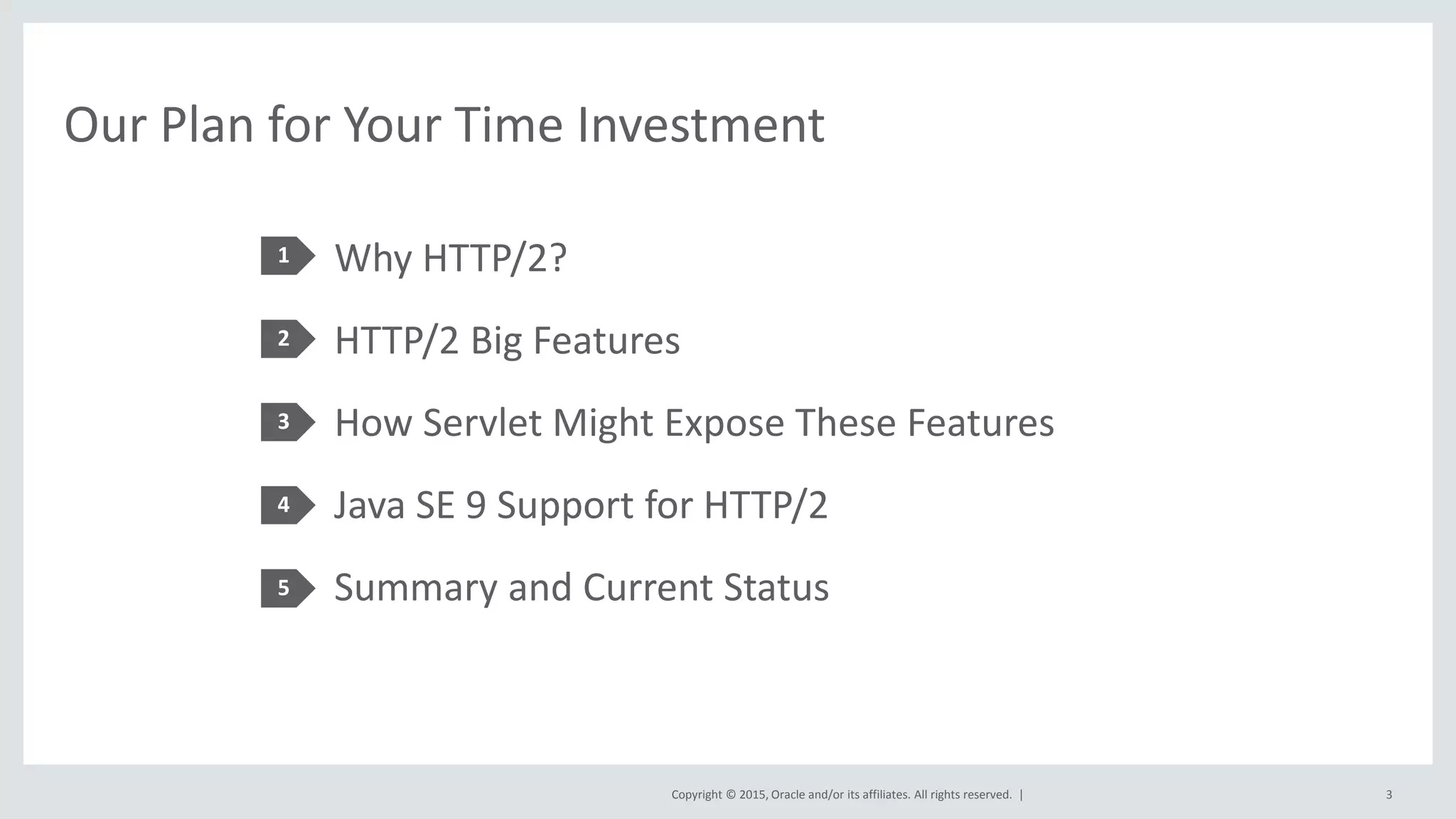 Copyright © 2015, Oracle and/or its affiliates. All rights reserved. |
Our Plan for Your Time Investment
Why HTTP/2?
HTTP/2 Big Features
How Servlet Might Expose These Features
Java SE 9 Support for HTTP/2
Summary and Current Status
1
2
3
4
5
3
 