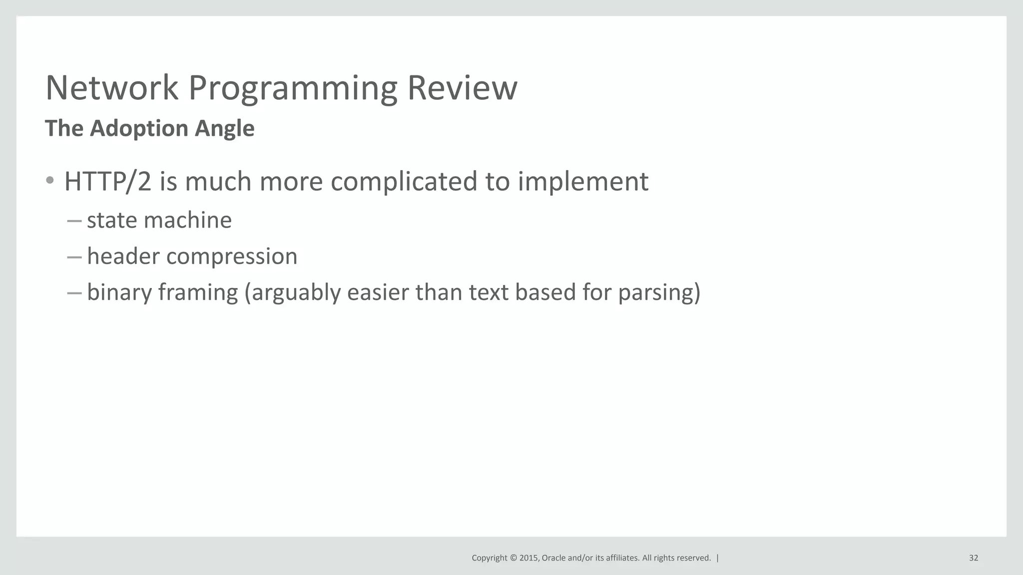 Copyright © 2015, Oracle and/or its affiliates. All rights reserved. |
Network Programming Review
• HTTP/2 is much more complicated to implement
– state machine
– header compression
– binary framing (arguably easier than text based for parsing)
The Adoption Angle
32
 