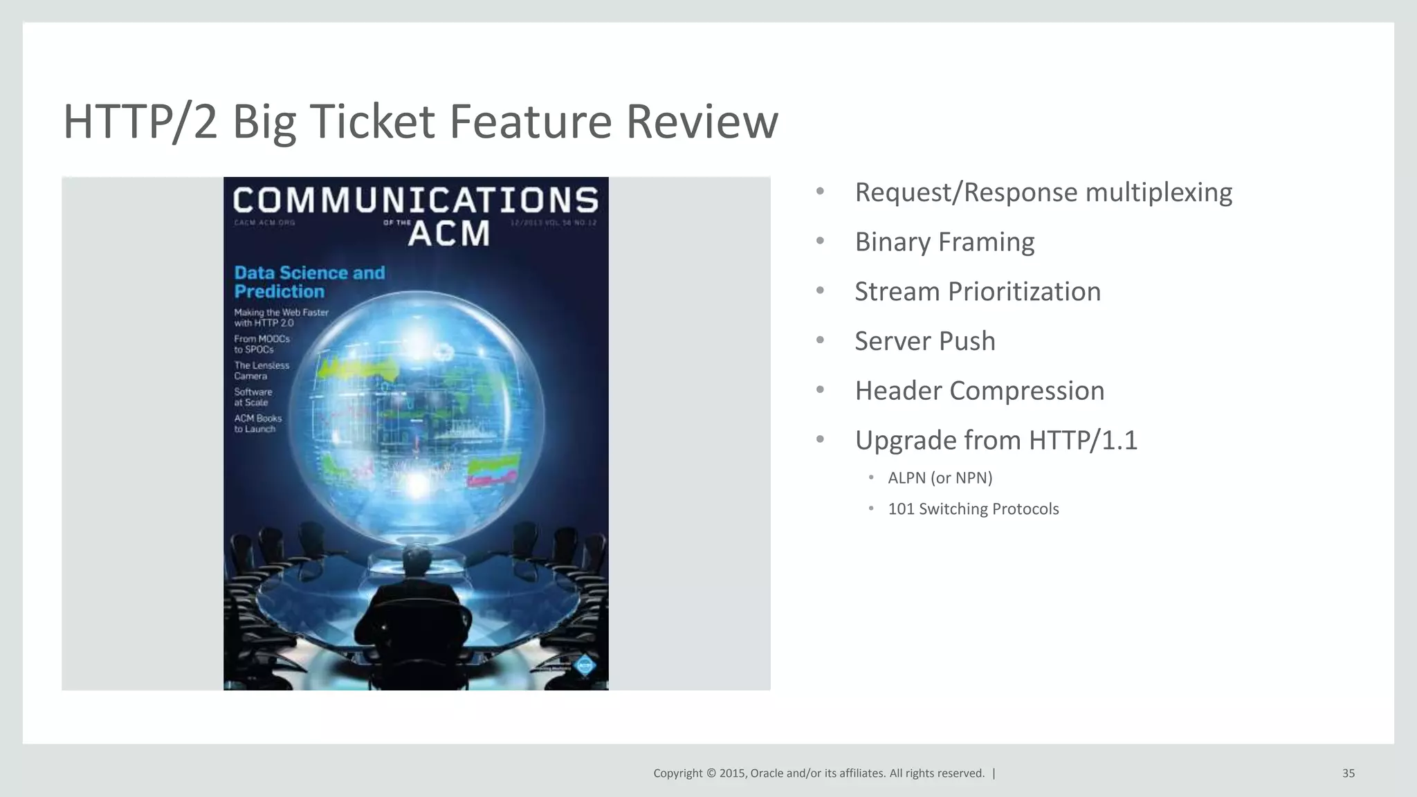 Copyright © 2015, Oracle and/or its affiliates. All rights reserved. |
• Request/Response multiplexing
• Binary Framing
• Stream Prioritization
• Server Push
• Header Compression
• Upgrade from HTTP/1.1
• ALPN (or NPN)
• 101 Switching Protocols
35
HTTP/2 Big Ticket Feature Review
 