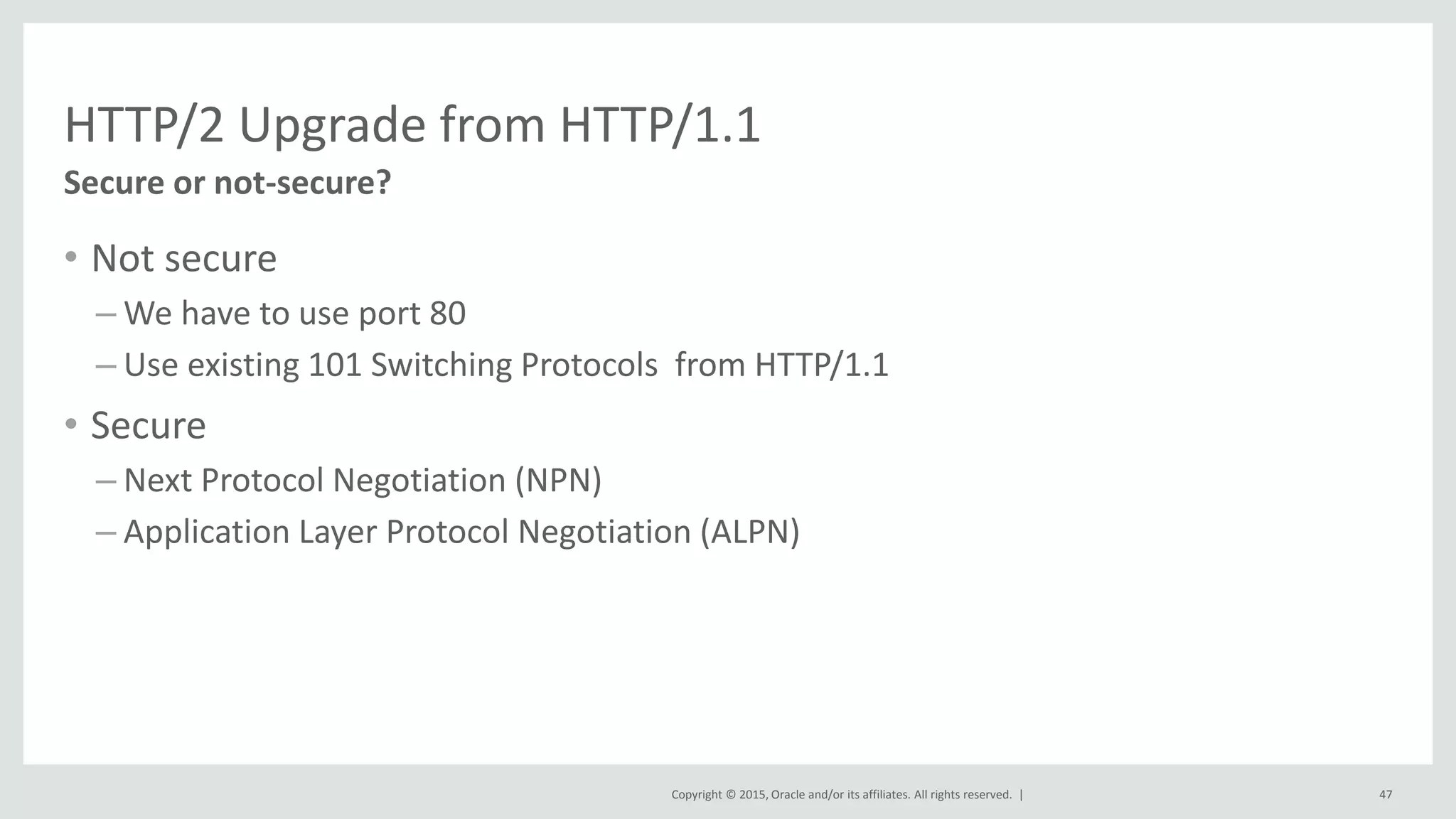 Copyright © 2015, Oracle and/or its affiliates. All rights reserved. |
HTTP/2 Upgrade from HTTP/1.1
• Not secure
– We have to use port 80
– Use existing 101 Switching Protocols from HTTP/1.1
• Secure
– Next Protocol Negotiation (NPN)
– Application Layer Protocol Negotiation (ALPN)
47
Secure or not-secure?
 