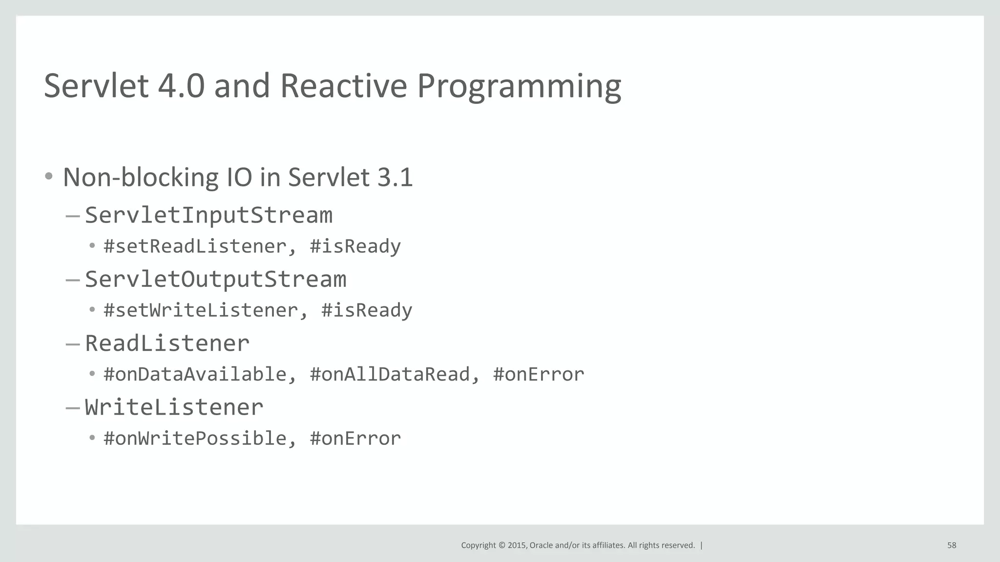 Copyright © 2015, Oracle and/or its affiliates. All rights reserved. |
Servlet 4.0 and Reactive Programming
• Non-blocking IO in Servlet 3.1
– ServletInputStream
• #setReadListener, #isReady
– ServletOutputStream
• #setWriteListener, #isReady
– ReadListener
• #onDataAvailable, #onAllDataRead, #onError
– WriteListener
• #onWritePossible, #onError
58
 