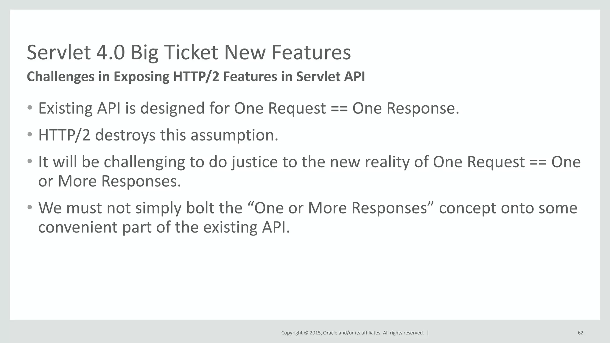 Copyright © 2015, Oracle and/or its affiliates. All rights reserved. |
• Existing API is designed for One Request == One Response.
• HTTP/2 destroys this assumption.
• It will be challenging to do justice to the new reality of One Request == One
or More Responses.
• We must not simply bolt the “One or More Responses” concept onto some
convenient part of the existing API.
62
Challenges in Exposing HTTP/2 Features in Servlet API
Servlet 4.0 Big Ticket New Features
 