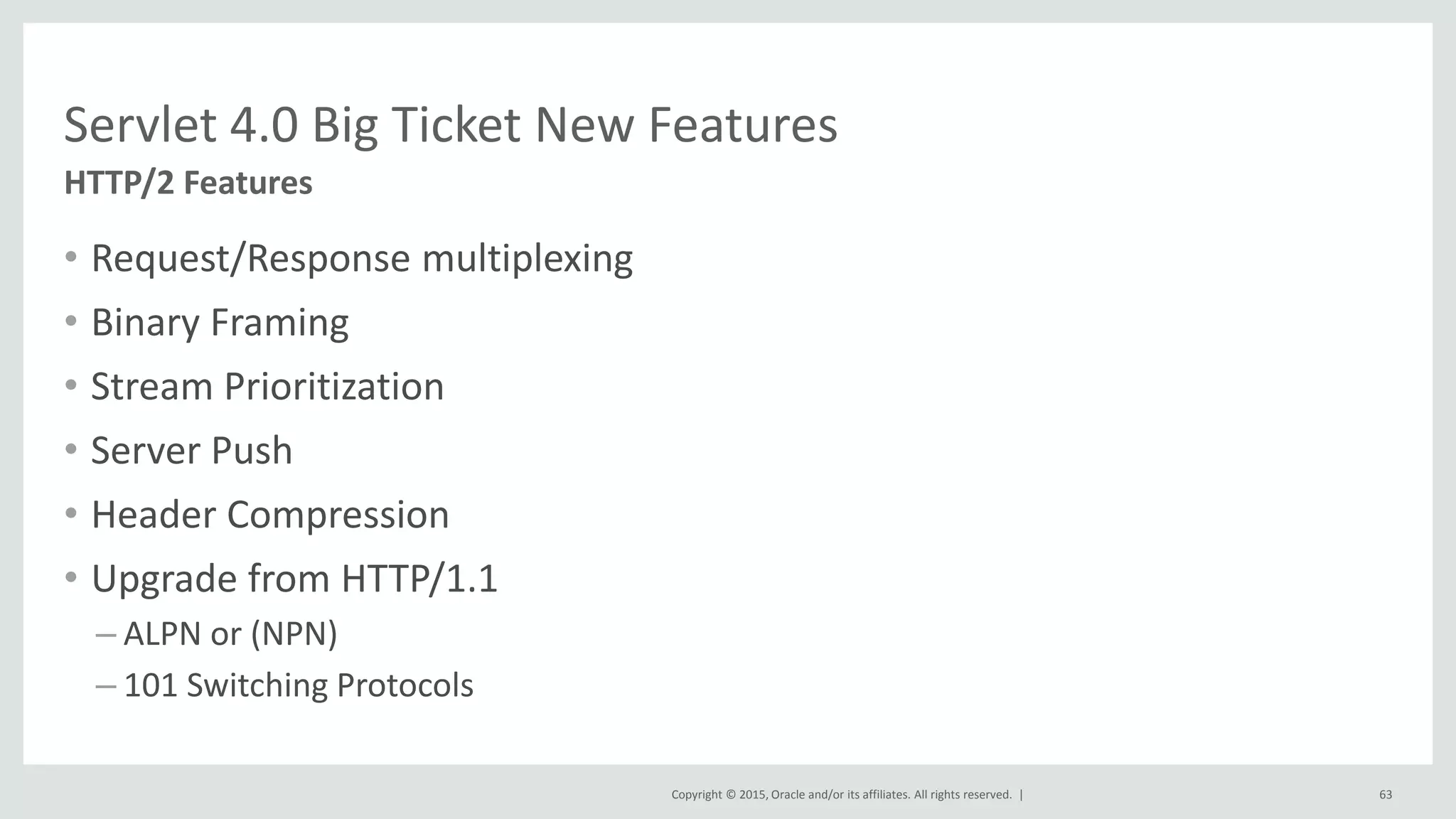 Copyright © 2015, Oracle and/or its affiliates. All rights reserved. |
• Request/Response multiplexing
• Binary Framing
• Stream Prioritization
• Server Push
• Header Compression
• Upgrade from HTTP/1.1
– ALPN or (NPN)
– 101 Switching Protocols
63
HTTP/2 Features
Servlet 4.0 Big Ticket New Features
 