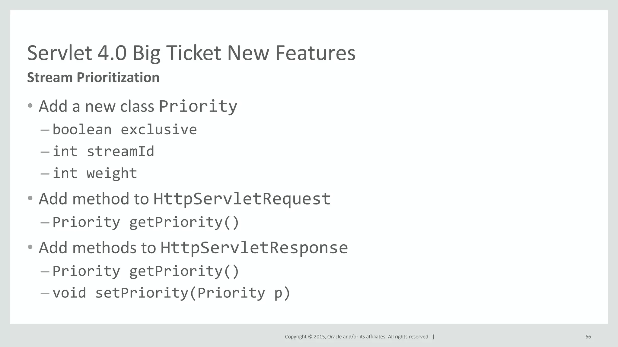 Copyright © 2015, Oracle and/or its affiliates. All rights reserved. |
• Add a new class Priority
– boolean exclusive
– int streamId
– int weight
• Add method to HttpServletRequest
– Priority getPriority()
• Add methods to HttpServletResponse
– Priority getPriority()
– void setPriority(Priority p)
66
Stream Prioritization
Servlet 4.0 Big Ticket New Features
 