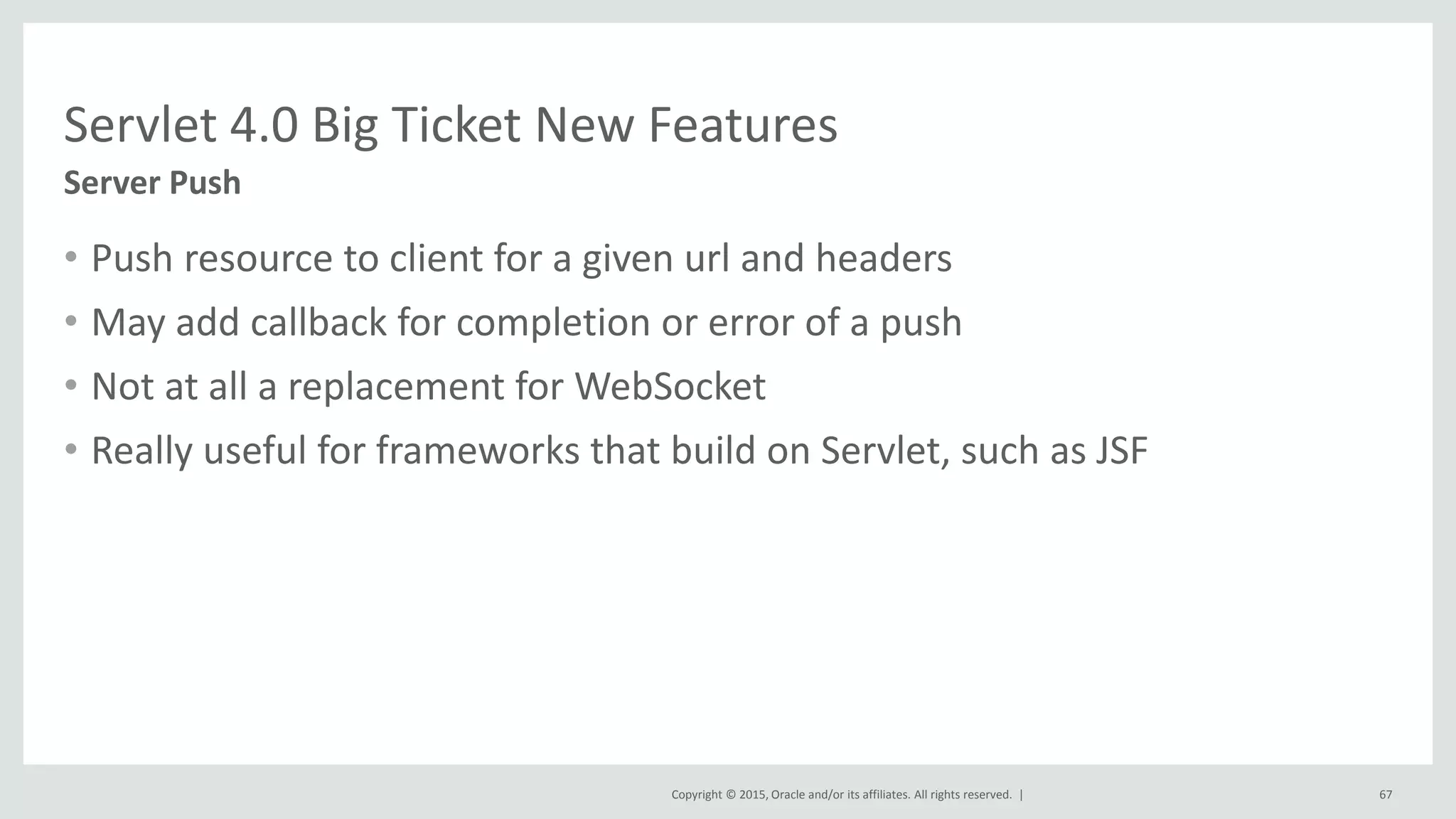 Copyright © 2015, Oracle and/or its affiliates. All rights reserved. |
• Push resource to client for a given url and headers
• May add callback for completion or error of a push
• Not at all a replacement for WebSocket
• Really useful for frameworks that build on Servlet, such as JSF
67
Server Push
Servlet 4.0 Big Ticket New Features
 