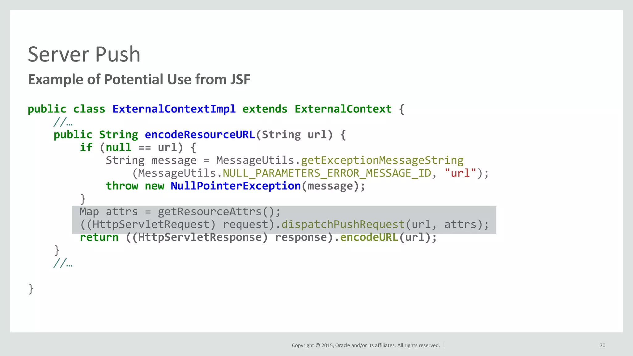 Copyright © 2015, Oracle and/or its affiliates. All rights reserved. |
Server Push
public class ExternalContextImpl extends ExternalContext {
//…
public String encodeResourceURL(String url) {
if (null == url) {
String message = MessageUtils.getExceptionMessageString
(MessageUtils.NULL_PARAMETERS_ERROR_MESSAGE_ID, "url");
throw new NullPointerException(message);
}
Map attrs = getResourceAttrs();
((HttpServletRequest) request).dispatchPushRequest(url, attrs);
return ((HttpServletResponse) response).encodeURL(url);
}
//…
}
Example of Potential Use from JSF
70
 