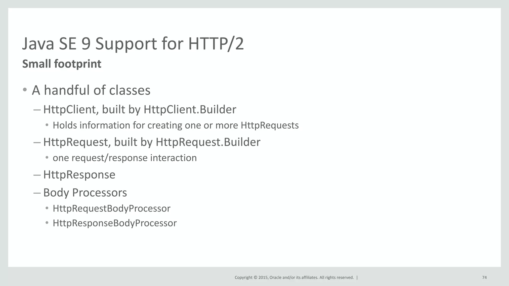 Copyright © 2015, Oracle and/or its affiliates. All rights reserved. |
Java SE 9 Support for HTTP/2
• A handful of classes
– HttpClient, built by HttpClient.Builder
• Holds information for creating one or more HttpRequests
– HttpRequest, built by HttpRequest.Builder
• one request/response interaction
– HttpResponse
– Body Processors
• HttpRequestBodyProcessor
• HttpResponseBodyProcessor
Small footprint
74
 