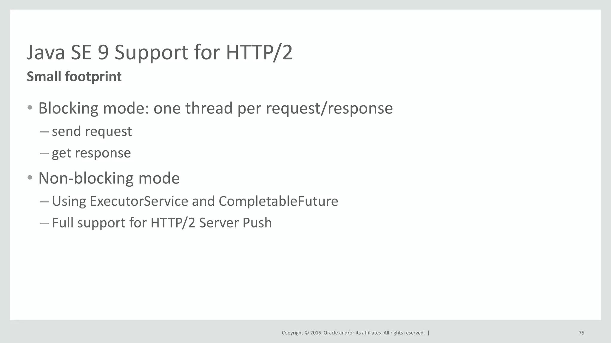 Copyright © 2015, Oracle and/or its affiliates. All rights reserved. |
Java SE 9 Support for HTTP/2
• Blocking mode: one thread per request/response
– send request
– get response
• Non-blocking mode
– Using ExecutorService and CompletableFuture
– Full support for HTTP/2 Server Push
Small footprint
75
 