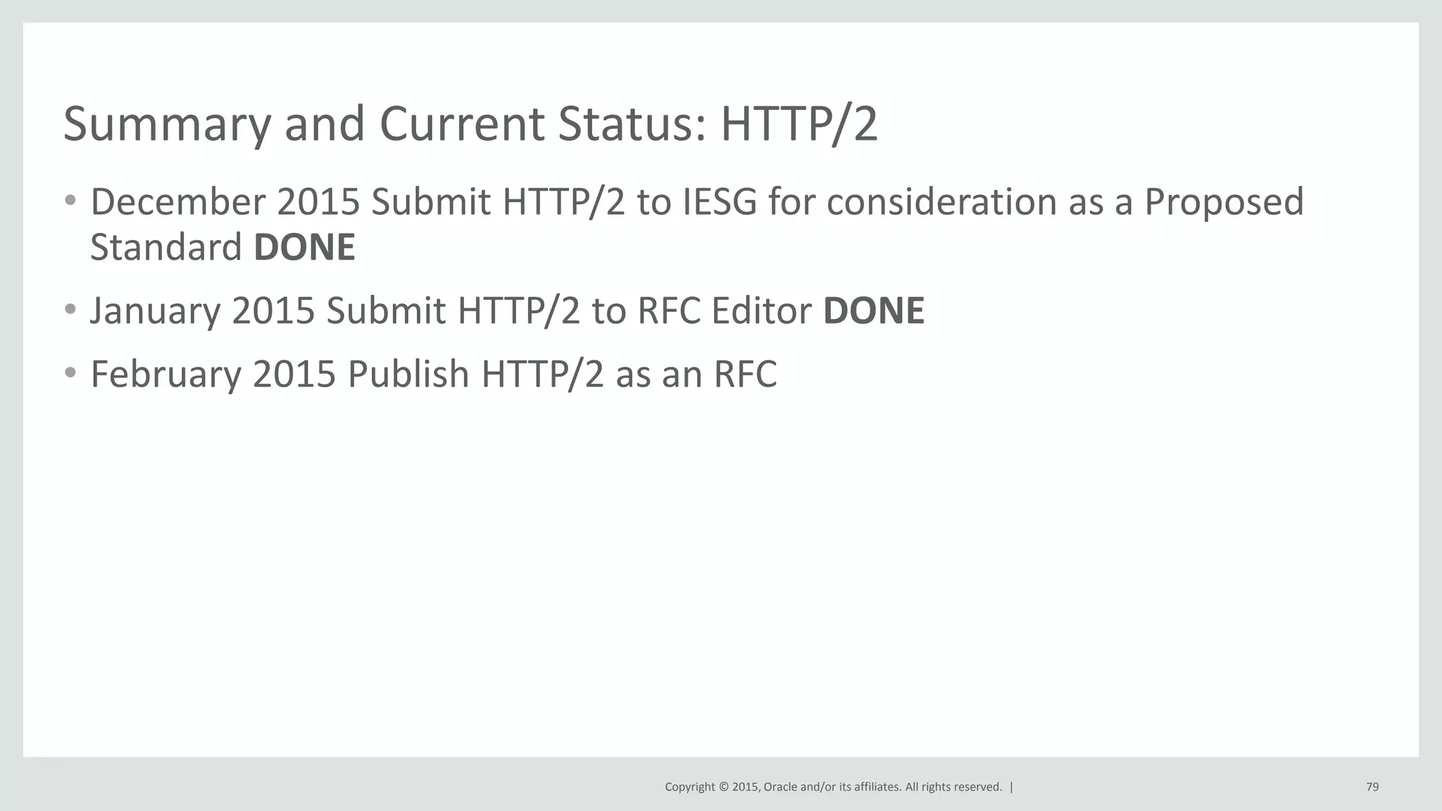 Copyright © 2015, Oracle and/or its affiliates. All rights reserved. |
Summary and Current Status: HTTP/2
• December 2015 Submit HTTP/2 to IESG for consideration as a Proposed
Standard DONE
• January 2015 Submit HTTP/2 to RFC Editor DONE
• February 2015 Publish HTTP/2 as an RFC
79
 
