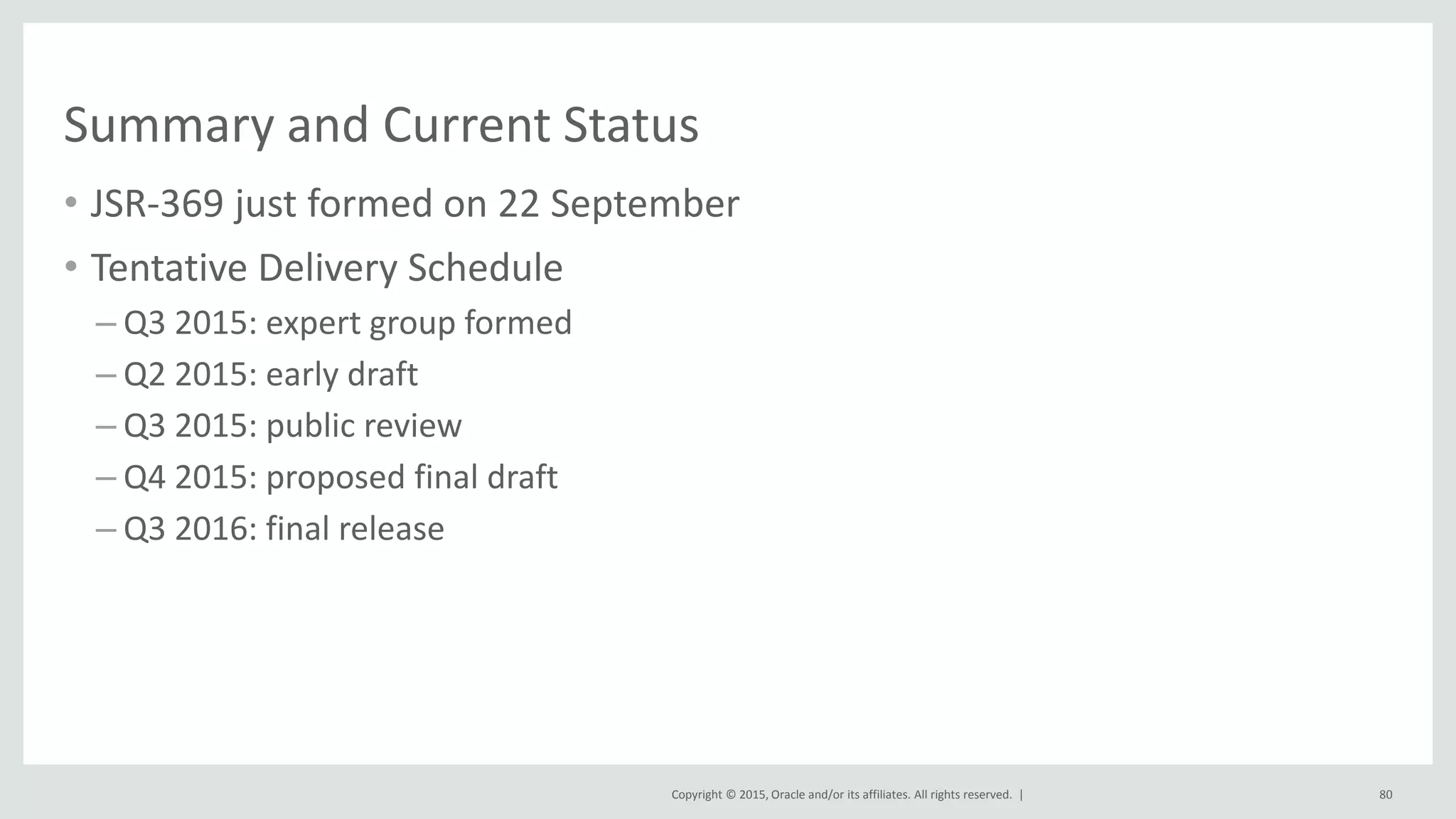 Copyright © 2015, Oracle and/or its affiliates. All rights reserved. |
Summary and Current Status
• JSR-369 just formed on 22 September
• Tentative Delivery Schedule
– Q3 2015: expert group formed
– Q2 2015: early draft
– Q3 2015: public review
– Q4 2015: proposed final draft
– Q3 2016: final release
80
 
