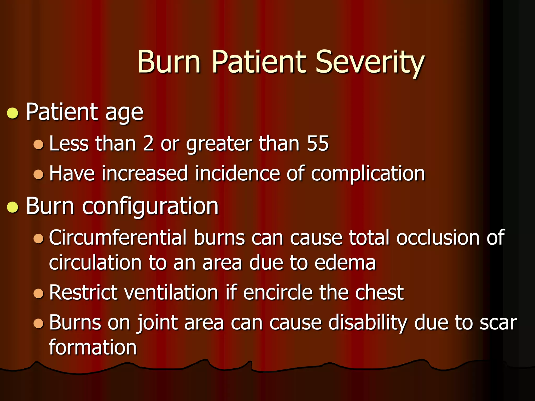 Burn Patient Severity
 Patient age
 Less than 2 or greater than 55
 Have increased incidence of complication
 Burn configuration
 Circumferential burns can cause total occlusion of
circulation to an area due to edema
 Restrict ventilation if encircle the chest
 Burns on joint area can cause disability due to scar
formation
 