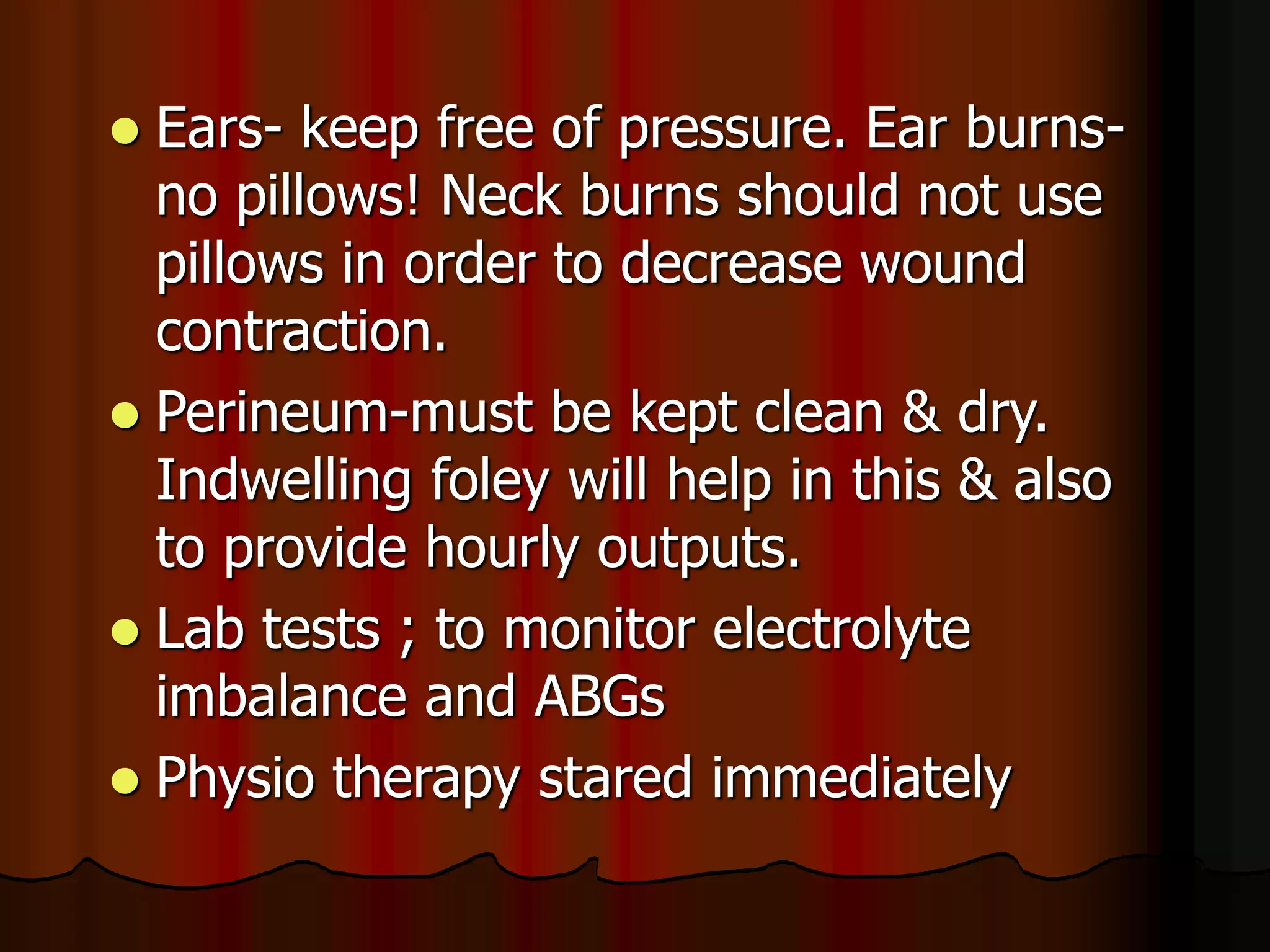  Ears- keep free of pressure. Ear burns-
no pillows! Neck burns should not use
pillows in order to decrease wound
contraction.
 Perineum-must be kept clean & dry.
Indwelling foley will help in this & also
to provide hourly outputs.
 Lab tests ; to monitor electrolyte
imbalance and ABGs
 Physio therapy stared immediately
 