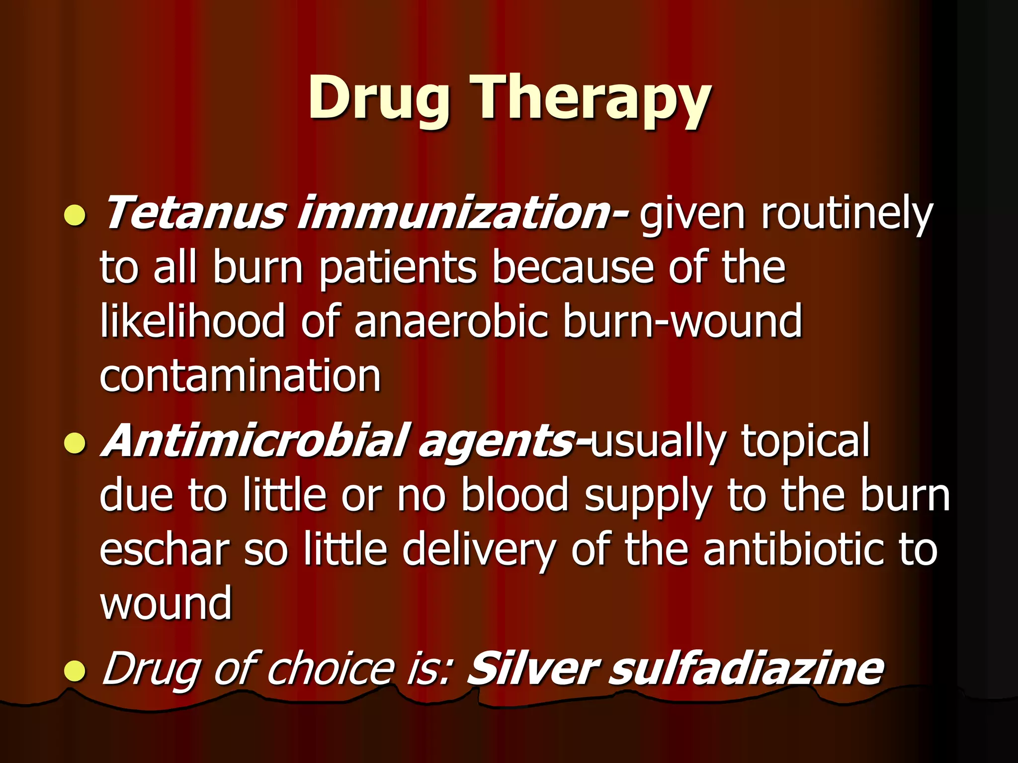 Drug Therapy
 Tetanus immunization- given routinely
to all burn patients because of the
likelihood of anaerobic burn-wound
contamination
 Antimicrobial agents-usually topical
due to little or no blood supply to the burn
eschar so little delivery of the antibiotic to
wound
 Drug of choice is: Silver sulfadiazine
 