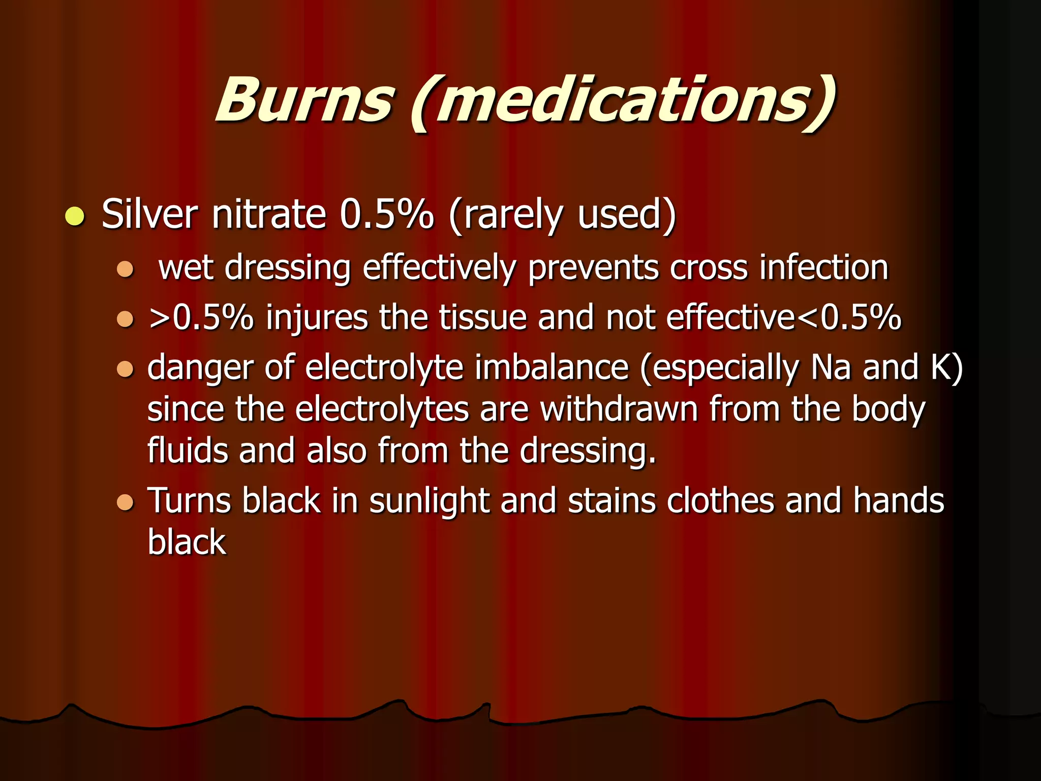 Burns (medications)
 Silver nitrate 0.5% (rarely used)
 wet dressing effectively prevents cross infection
 >0.5% injures the tissue and not effective<0.5%
 danger of electrolyte imbalance (especially Na and K)
since the electrolytes are withdrawn from the body
fluids and also from the dressing.
 Turns black in sunlight and stains clothes and hands
black
 