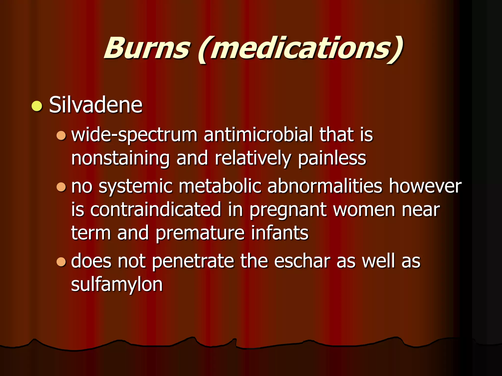 Burns (medications)
 Silvadene
 wide-spectrum antimicrobial that is
nonstaining and relatively painless
 no systemic metabolic abnormalities however
is contraindicated in pregnant women near
term and premature infants
 does not penetrate the eschar as well as
sulfamylon
 