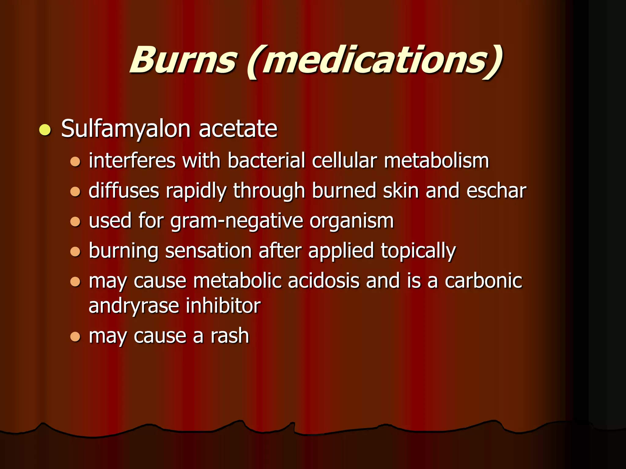 Burns (medications)
 Sulfamyalon acetate
 interferes with bacterial cellular metabolism
 diffuses rapidly through burned skin and eschar
 used for gram-negative organism
 burning sensation after applied topically
 may cause metabolic acidosis and is a carbonic
andryrase inhibitor
 may cause a rash
 