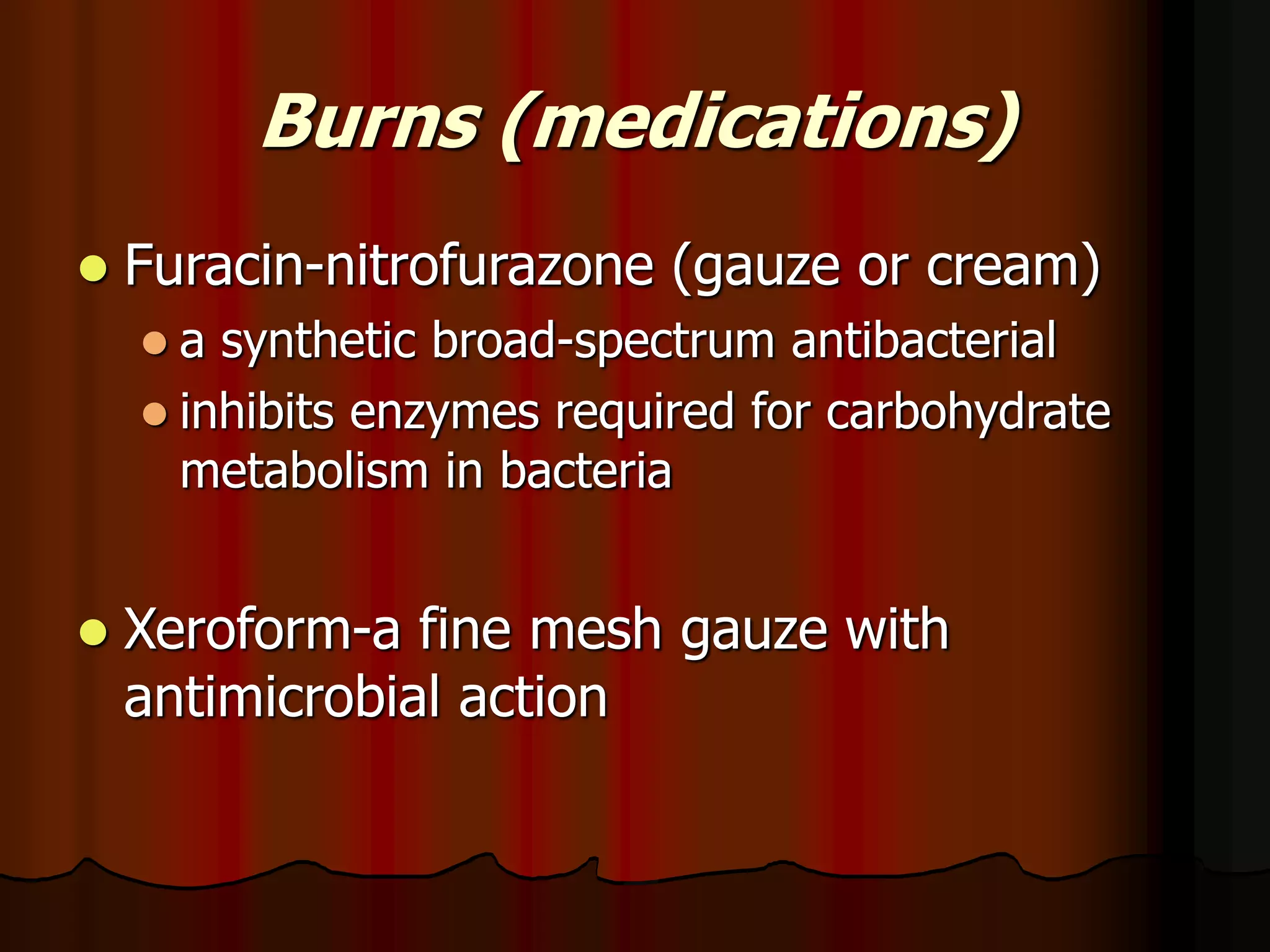 Burns (medications)
 Furacin-nitrofurazone (gauze or cream)
 a synthetic broad-spectrum antibacterial
 inhibits enzymes required for carbohydrate
metabolism in bacteria
 Xeroform-a fine mesh gauze with
antimicrobial action
 