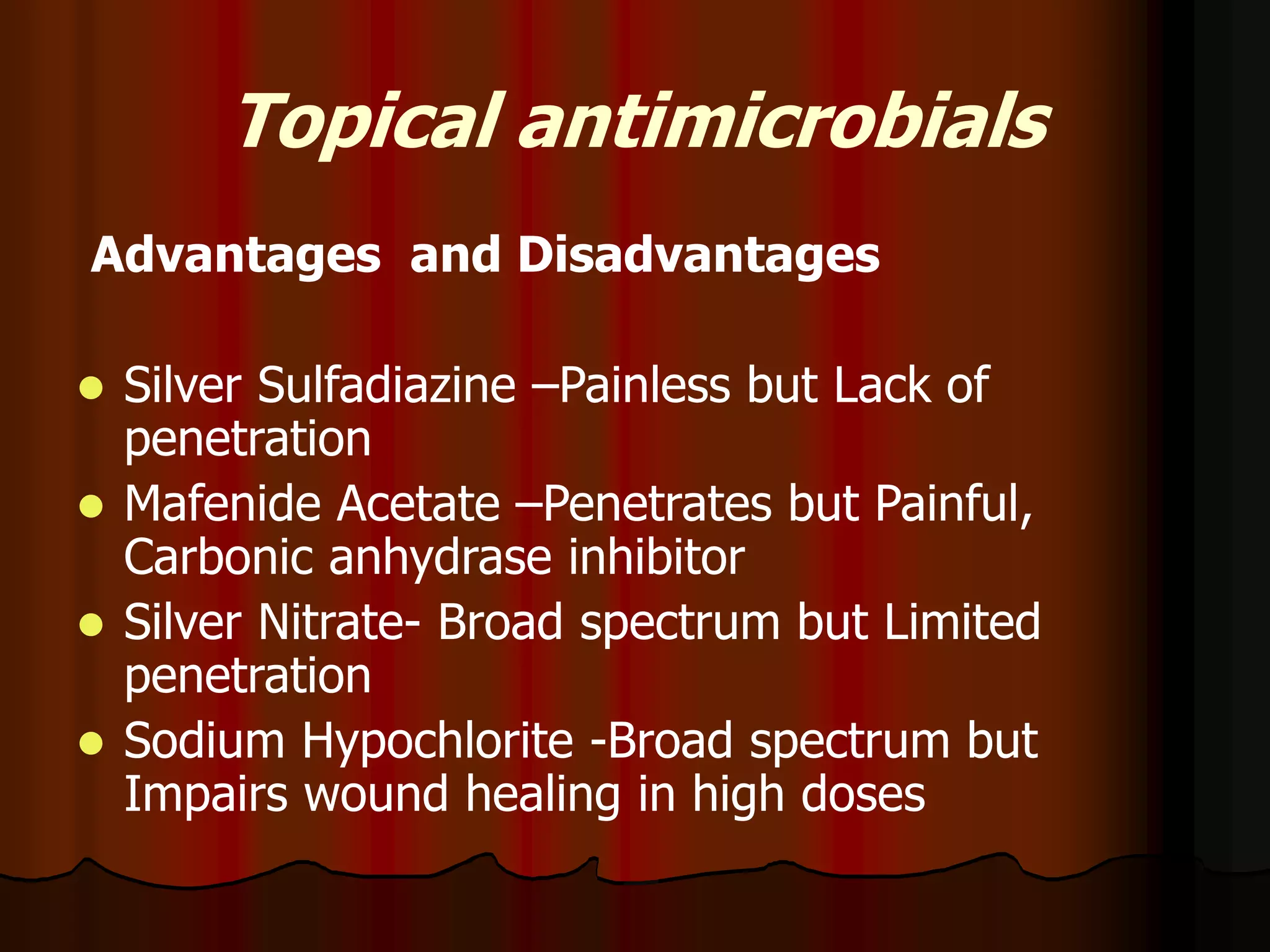 Topical antimicrobials
Advantages and Disadvantages
 Silver Sulfadiazine –Painless but Lack of
penetration
 Mafenide Acetate –Penetrates but Painful,
Carbonic anhydrase inhibitor
 Silver Nitrate- Broad spectrum but Limited
penetration
 Sodium Hypochlorite -Broad spectrum but
Impairs wound healing in high doses
 