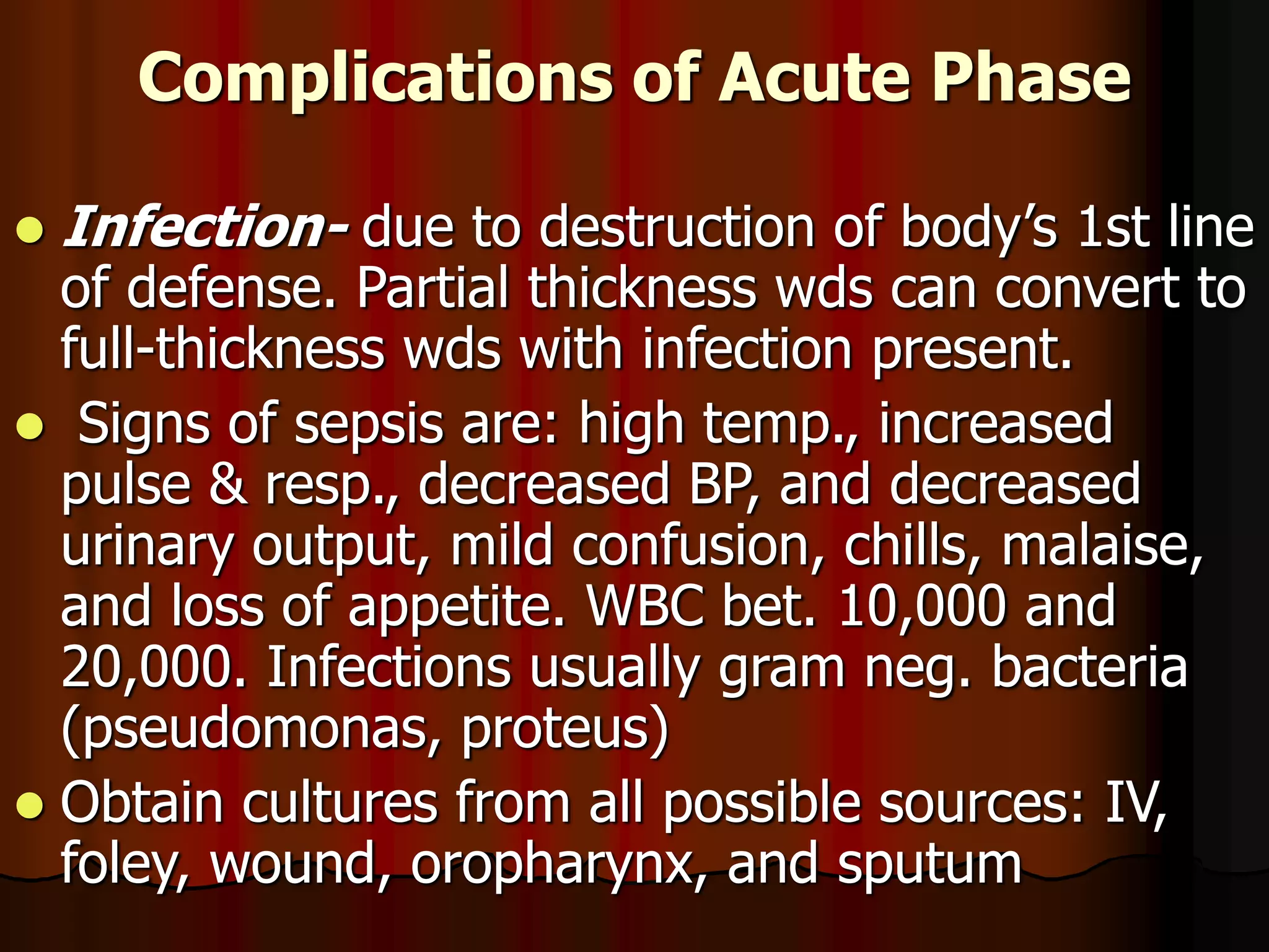 Complications of Acute Phase
 Infection- due to destruction of body’s 1st line
of defense. Partial thickness wds can convert to
full-thickness wds with infection present.
 Signs of sepsis are: high temp., increased
pulse & resp., decreased BP, and decreased
urinary output, mild confusion, chills, malaise,
and loss of appetite. WBC bet. 10,000 and
20,000. Infections usually gram neg. bacteria
(pseudomonas, proteus)
 Obtain cultures from all possible sources: IV,
foley, wound, oropharynx, and sputum
 