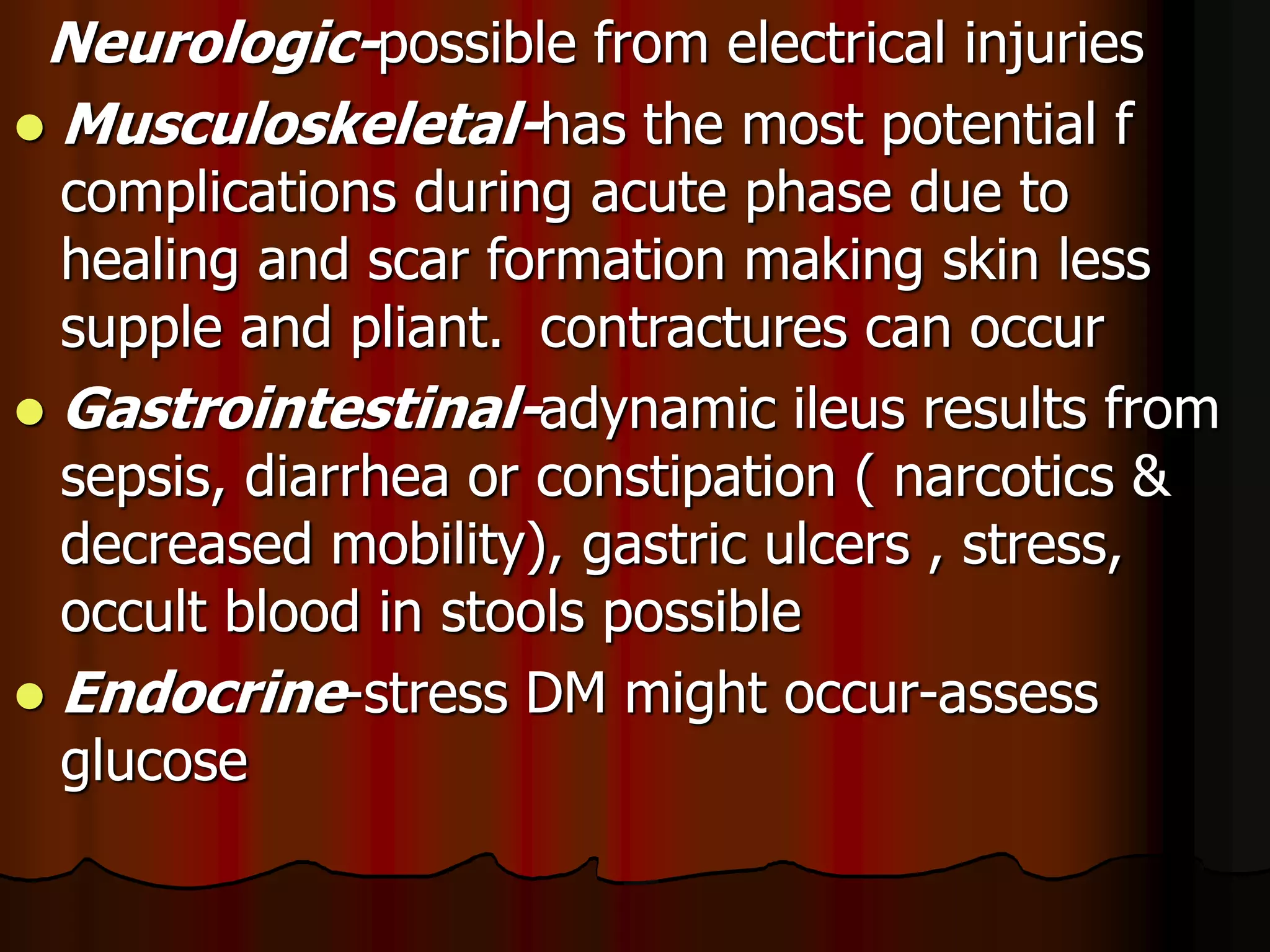 Neurologic-possible from electrical injuries
 Musculoskeletal-has the most potential f
complications during acute phase due to
healing and scar formation making skin less
supple and pliant. contractures can occur
 Gastrointestinal-adynamic ileus results from
sepsis, diarrhea or constipation ( narcotics &
decreased mobility), gastric ulcers , stress,
occult blood in stools possible
 Endocrine-stress DM might occur-assess
glucose
 