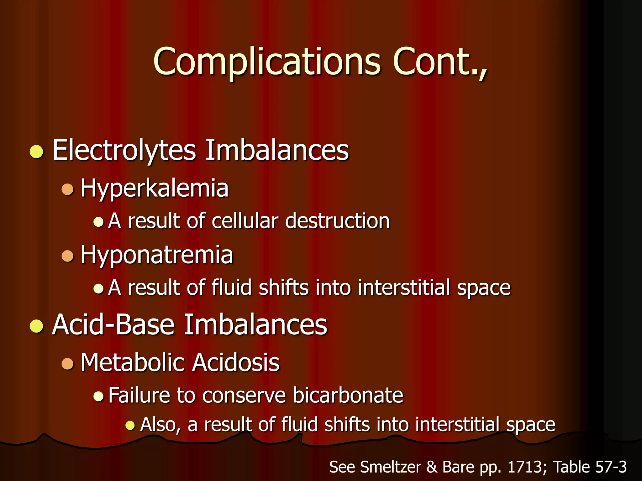 Complications Cont.,
 Electrolytes Imbalances
 Hyperkalemia
 A result of cellular destruction
 Hyponatremia
 A result of fluid shifts into interstitial space
 Acid-Base Imbalances
 Metabolic Acidosis
 Failure to conserve bicarbonate
 Also, a result of fluid shifts into interstitial space
See Smeltzer & Bare pp. 1713; Table 57-3
 