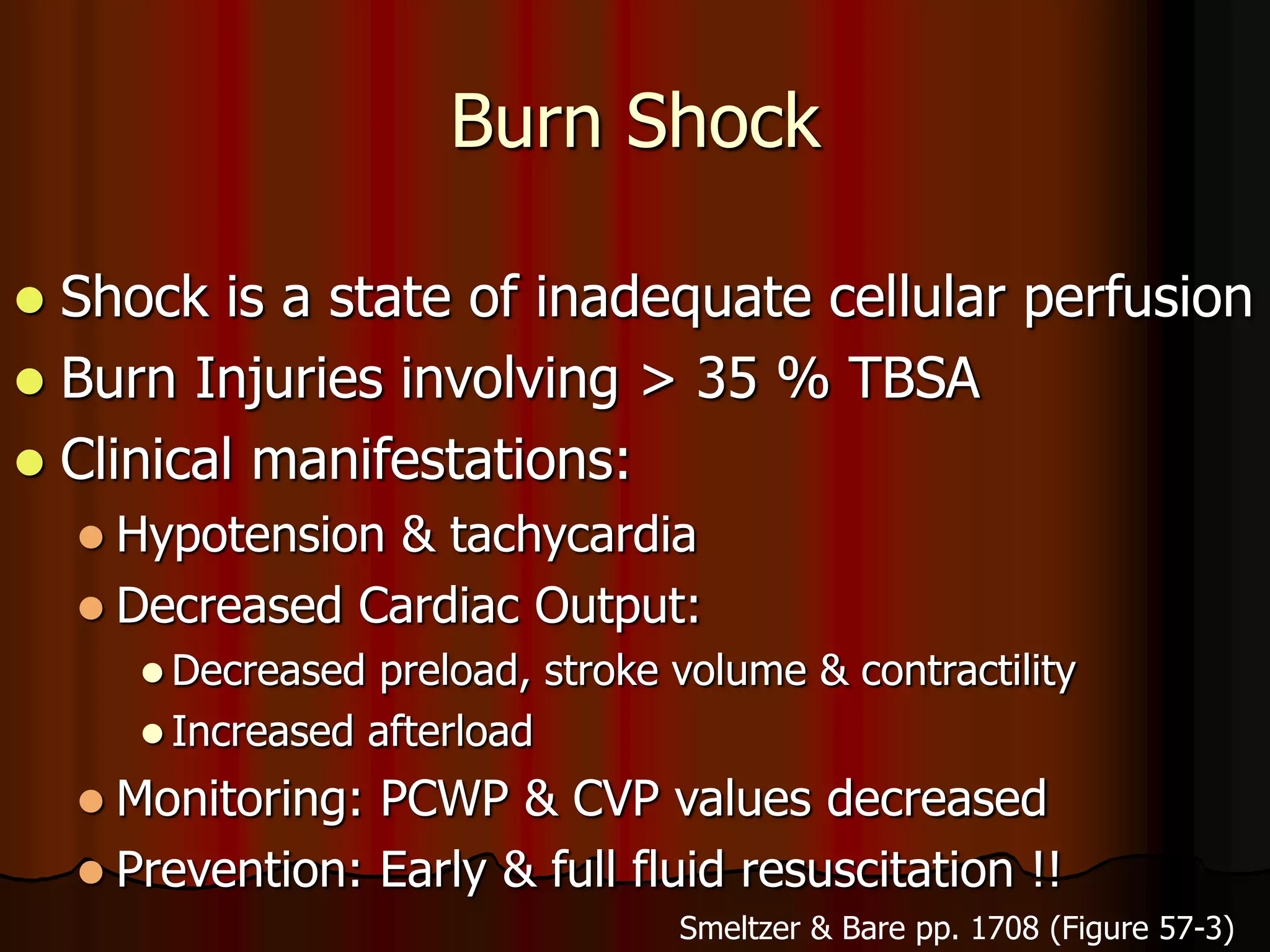 Burn Shock
 Shock is a state of inadequate cellular perfusion
 Burn Injuries involving > 35 % TBSA
 Clinical manifestations:
 Hypotension & tachycardia
 Decreased Cardiac Output:
 Decreased preload, stroke volume & contractility
 Increased afterload
 Monitoring: PCWP & CVP values decreased
 Prevention: Early & full fluid resuscitation !!
Smeltzer & Bare pp. 1708 (Figure 57-3)
 
