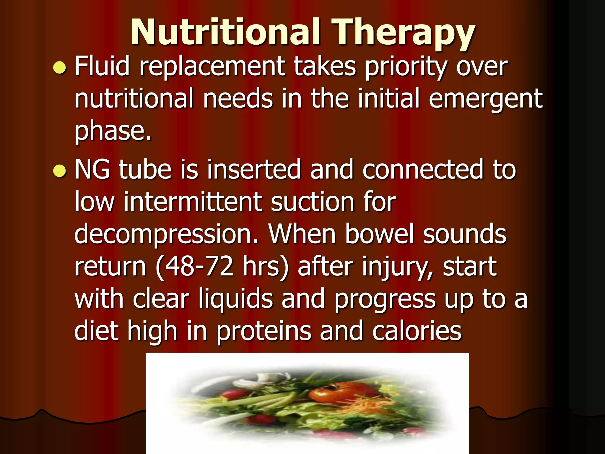 Nutritional Therapy
 Fluid replacement takes priority over
nutritional needs in the initial emergent
phase.
 NG tube is inserted and connected to
low intermittent suction for
decompression. When bowel sounds
return (48-72 hrs) after injury, start
with clear liquids and progress up to a
diet high in proteins and calories
 