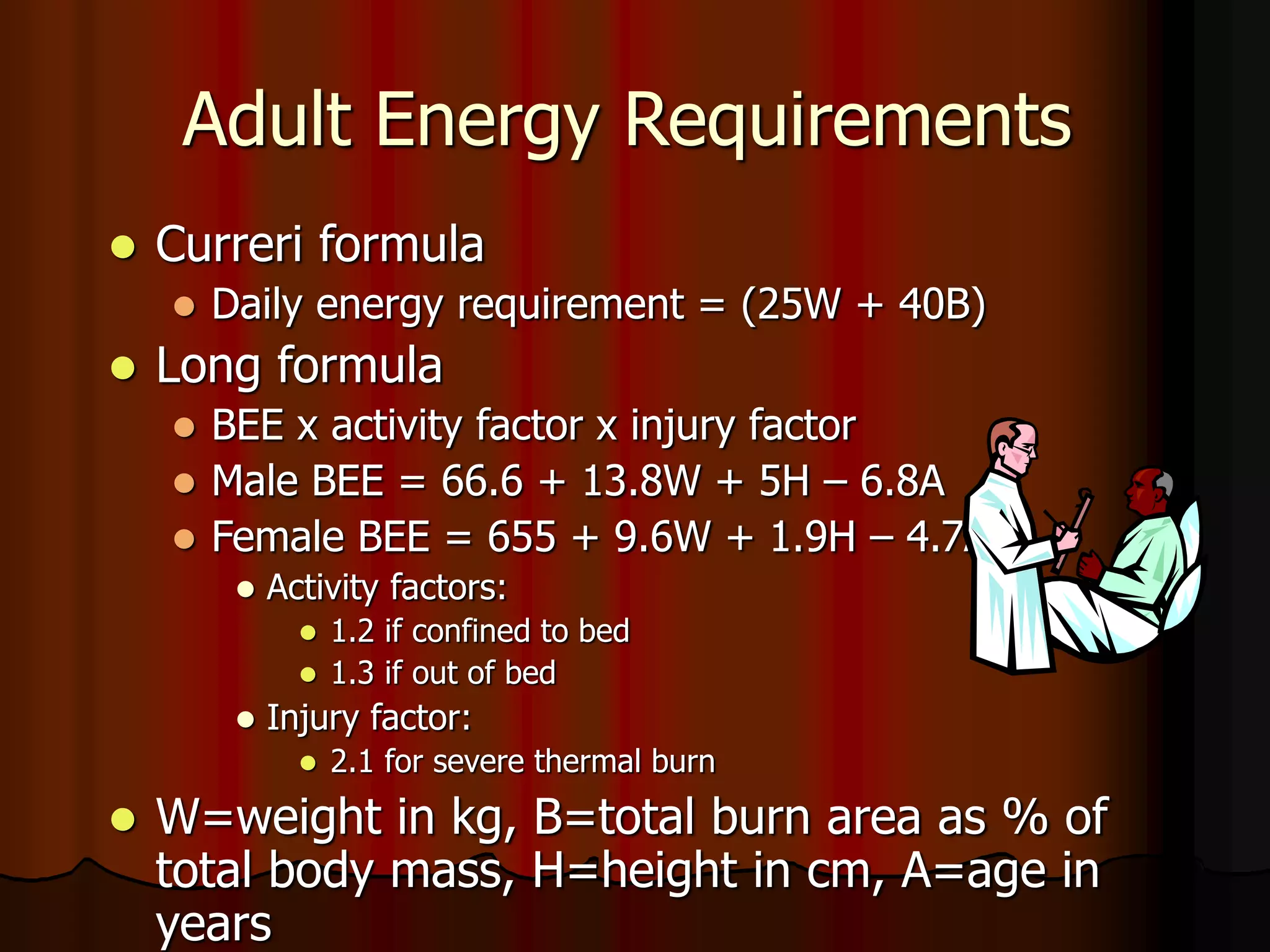 Adult Energy Requirements
 Curreri formula
 Daily energy requirement = (25W + 40B)
 Long formula
 BEE x activity factor x injury factor
 Male BEE = 66.6 + 13.8W + 5H – 6.8A
 Female BEE = 655 + 9.6W + 1.9H – 4.7A
 Activity factors:
 1.2 if confined to bed
 1.3 if out of bed
 Injury factor:
 2.1 for severe thermal burn
 W=weight in kg, B=total burn area as % of
total body mass, H=height in cm, A=age in
years
 