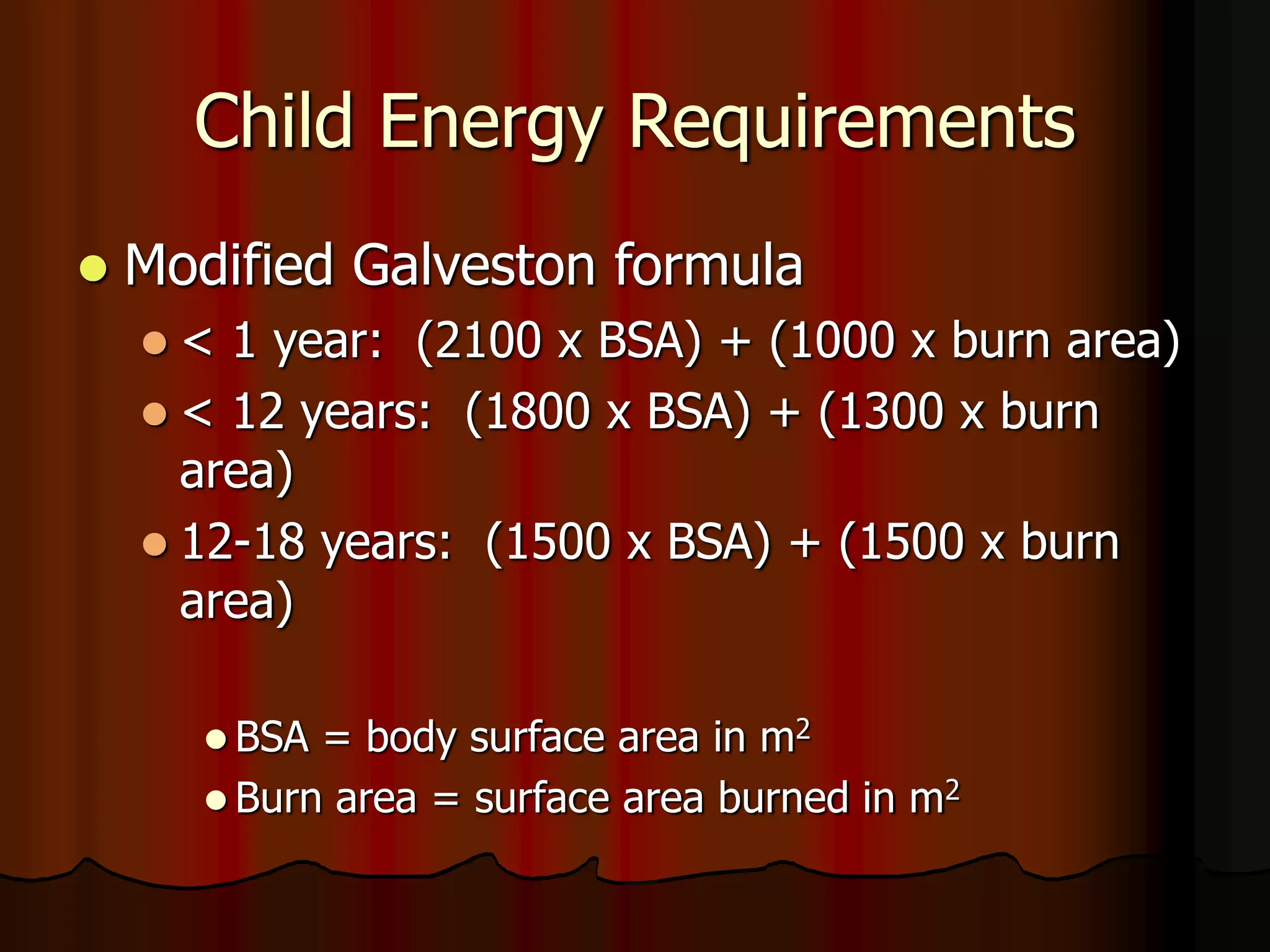 Child Energy Requirements
 Modified Galveston formula
 < 1 year: (2100 x BSA) + (1000 x burn area)
 < 12 years: (1800 x BSA) + (1300 x burn
area)
 12-18 years: (1500 x BSA) + (1500 x burn
area)
 BSA = body surface area in m2
 Burn area = surface area burned in m2
 
