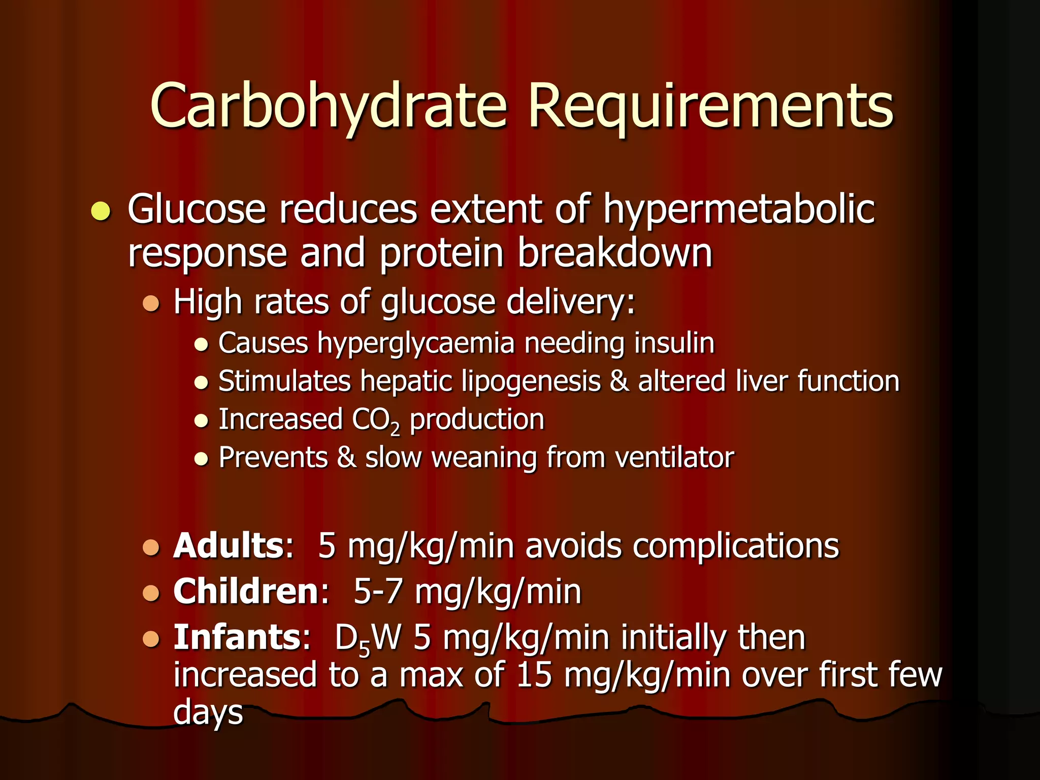 Carbohydrate Requirements
 Glucose reduces extent of hypermetabolic
response and protein breakdown
 High rates of glucose delivery:
 Causes hyperglycaemia needing insulin
 Stimulates hepatic lipogenesis & altered liver function
 Increased CO2 production
 Prevents & slow weaning from ventilator
 Adults: 5 mg/kg/min avoids complications
 Children: 5-7 mg/kg/min
 Infants: D5W 5 mg/kg/min initially then
increased to a max of 15 mg/kg/min over first few
days
 