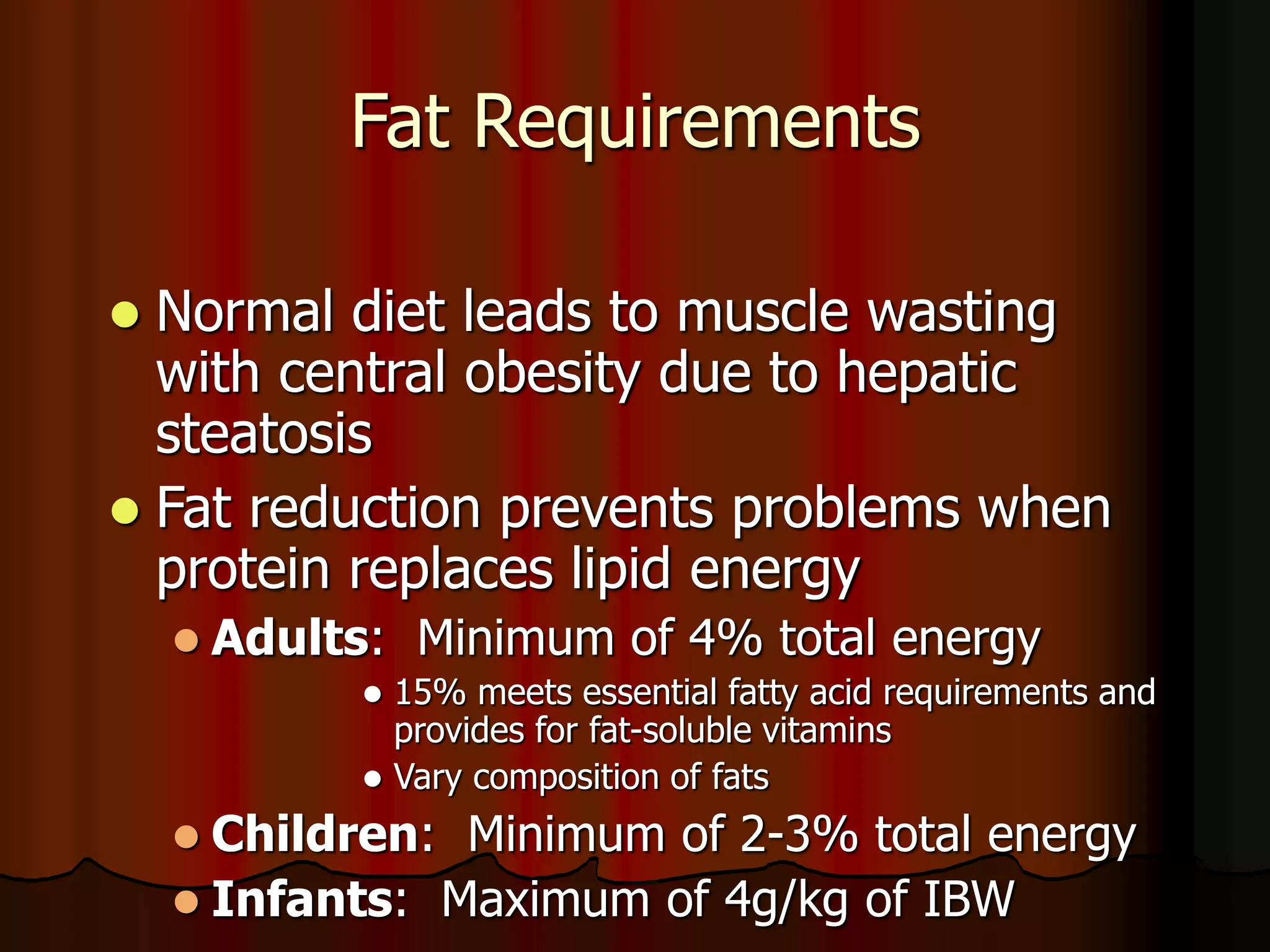 Fat Requirements
 Normal diet leads to muscle wasting
with central obesity due to hepatic
steatosis
 Fat reduction prevents problems when
protein replaces lipid energy
 Adults: Minimum of 4% total energy
 15% meets essential fatty acid requirements and
provides for fat-soluble vitamins
 Vary composition of fats
 Children: Minimum of 2-3% total energy
 Infants: Maximum of 4g/kg of IBW
 