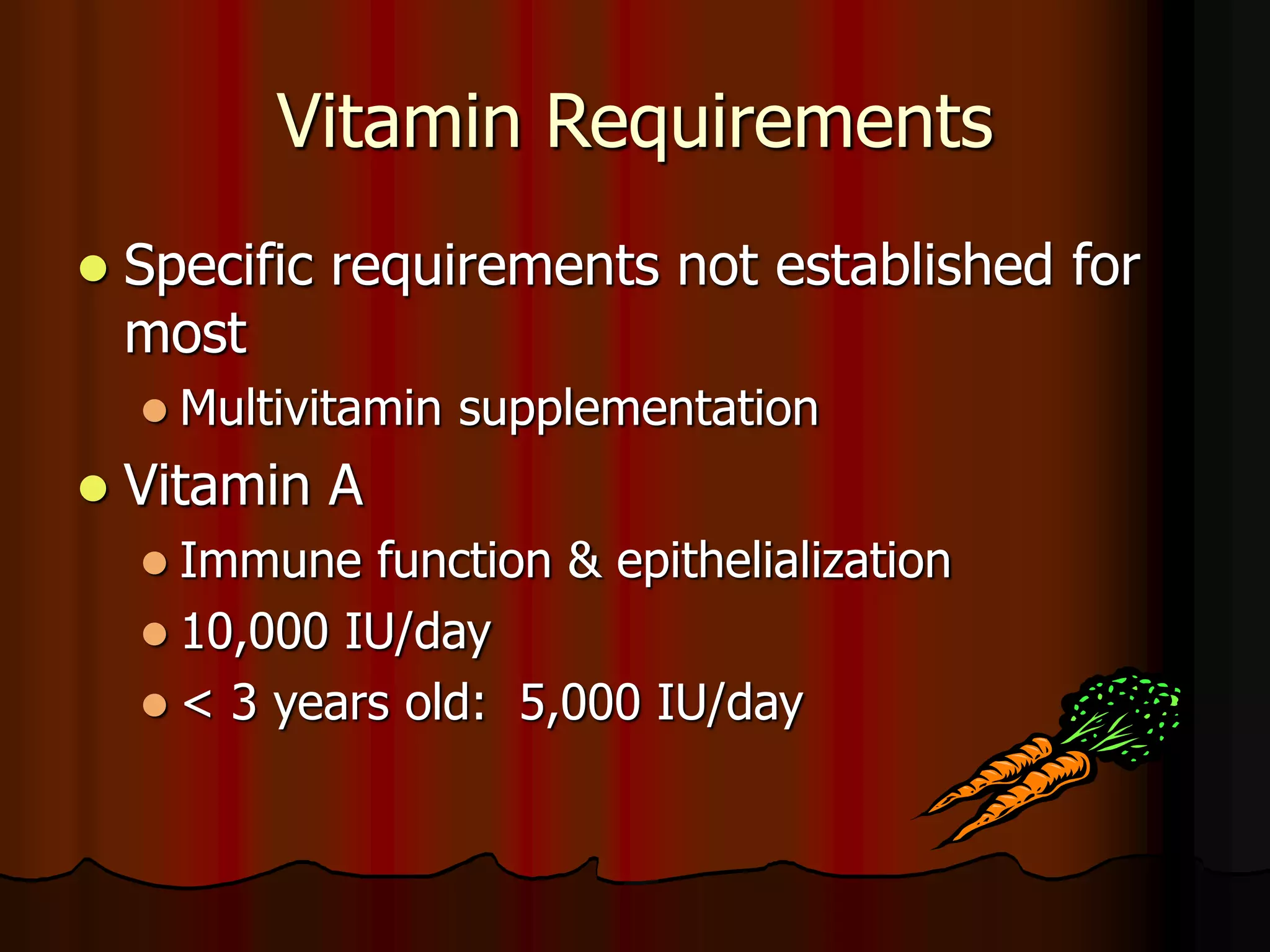 Vitamin Requirements
 Specific requirements not established for
most
 Multivitamin supplementation
 Vitamin A
 Immune function & epithelialization
 10,000 IU/day
 < 3 years old: 5,000 IU/day
 