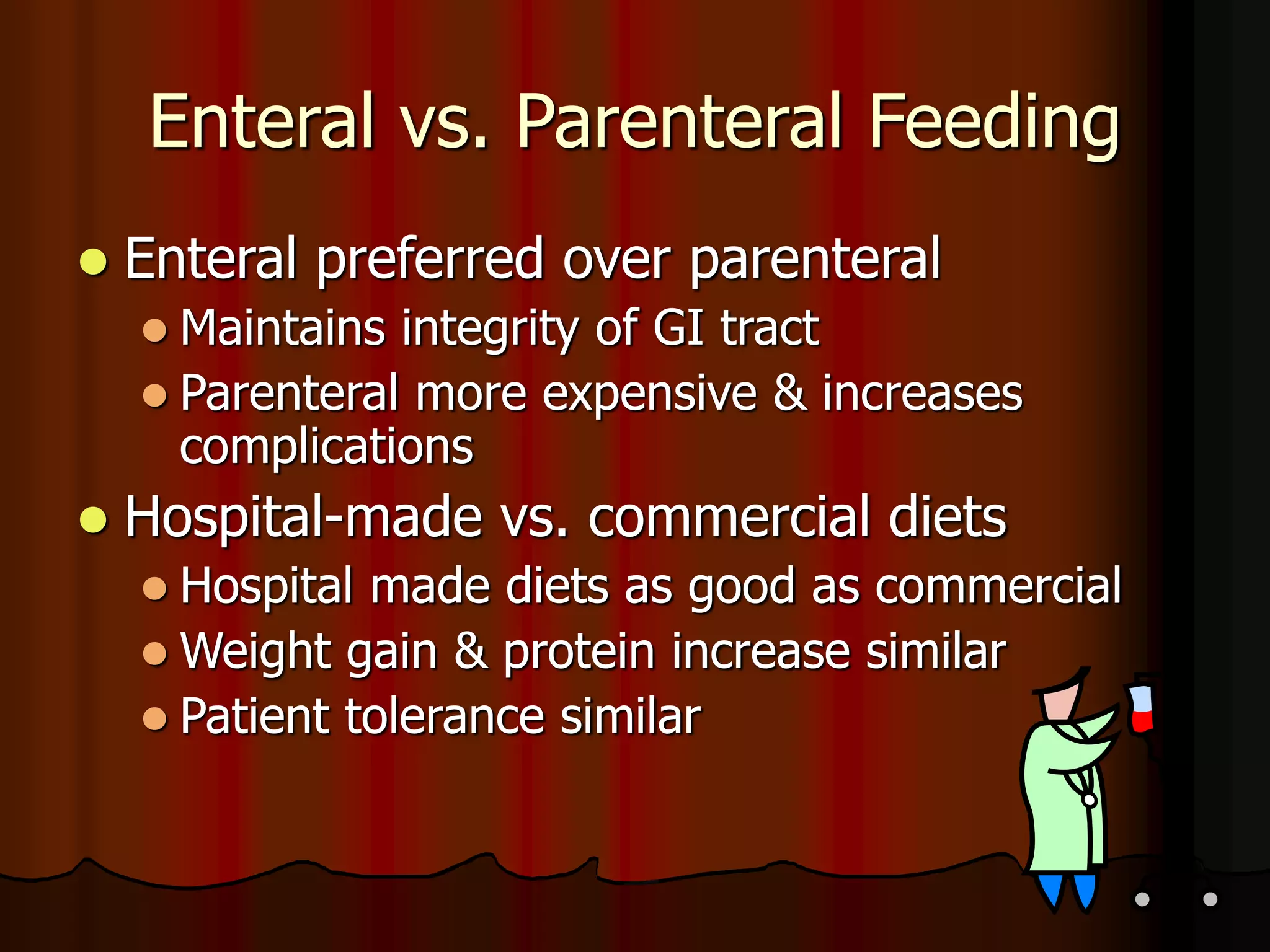 Enteral vs. Parenteral Feeding
 Enteral preferred over parenteral
 Maintains integrity of GI tract
 Parenteral more expensive & increases
complications
 Hospital-made vs. commercial diets
 Hospital made diets as good as commercial
 Weight gain & protein increase similar
 Patient tolerance similar
 