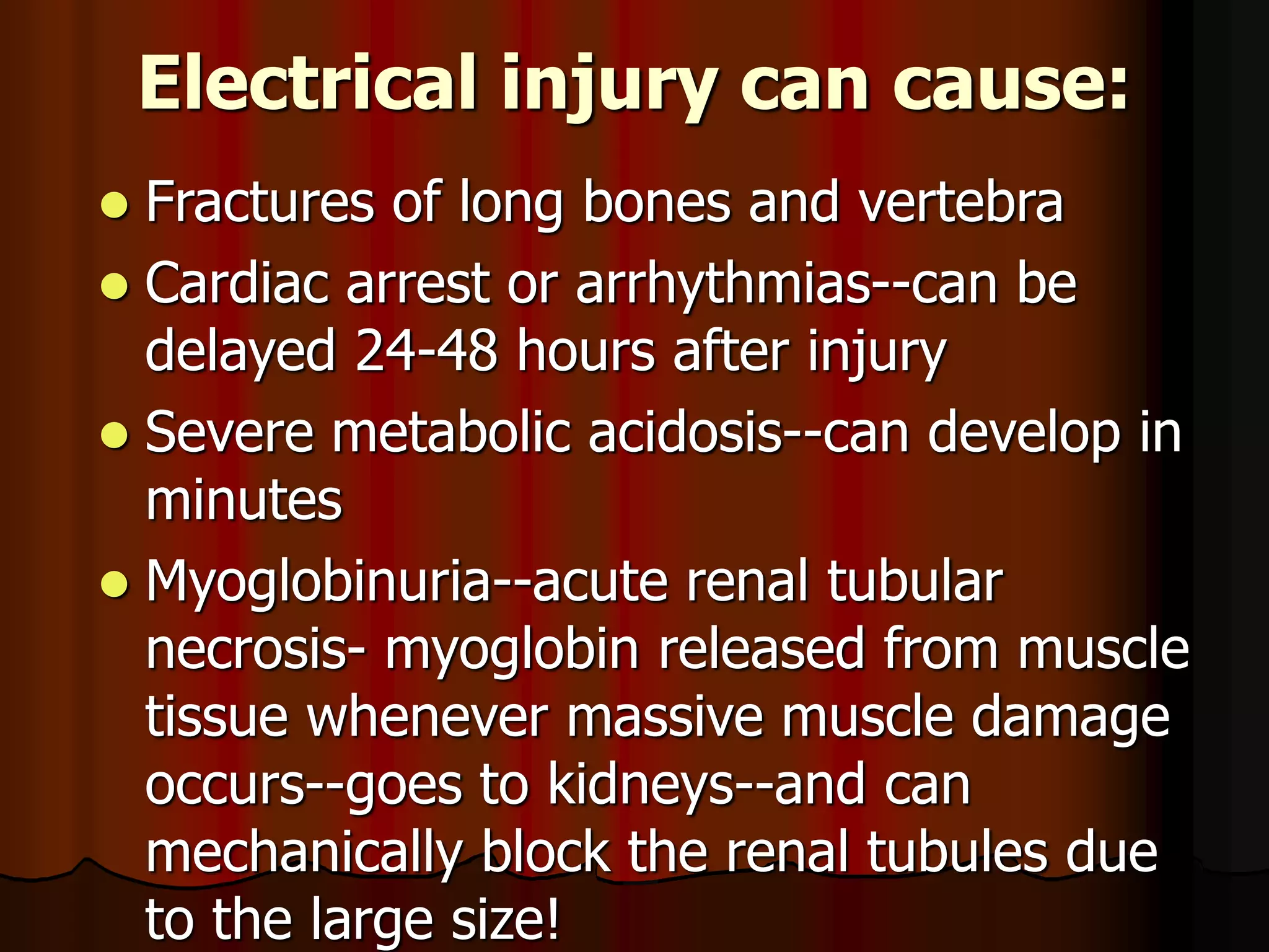 Electrical injury can cause:
 Fractures of long bones and vertebra
 Cardiac arrest or arrhythmias--can be
delayed 24-48 hours after injury
 Severe metabolic acidosis--can develop in
minutes
 Myoglobinuria--acute renal tubular
necrosis- myoglobin released from muscle
tissue whenever massive muscle damage
occurs--goes to kidneys--and can
mechanically block the renal tubules due
to the large size!
 