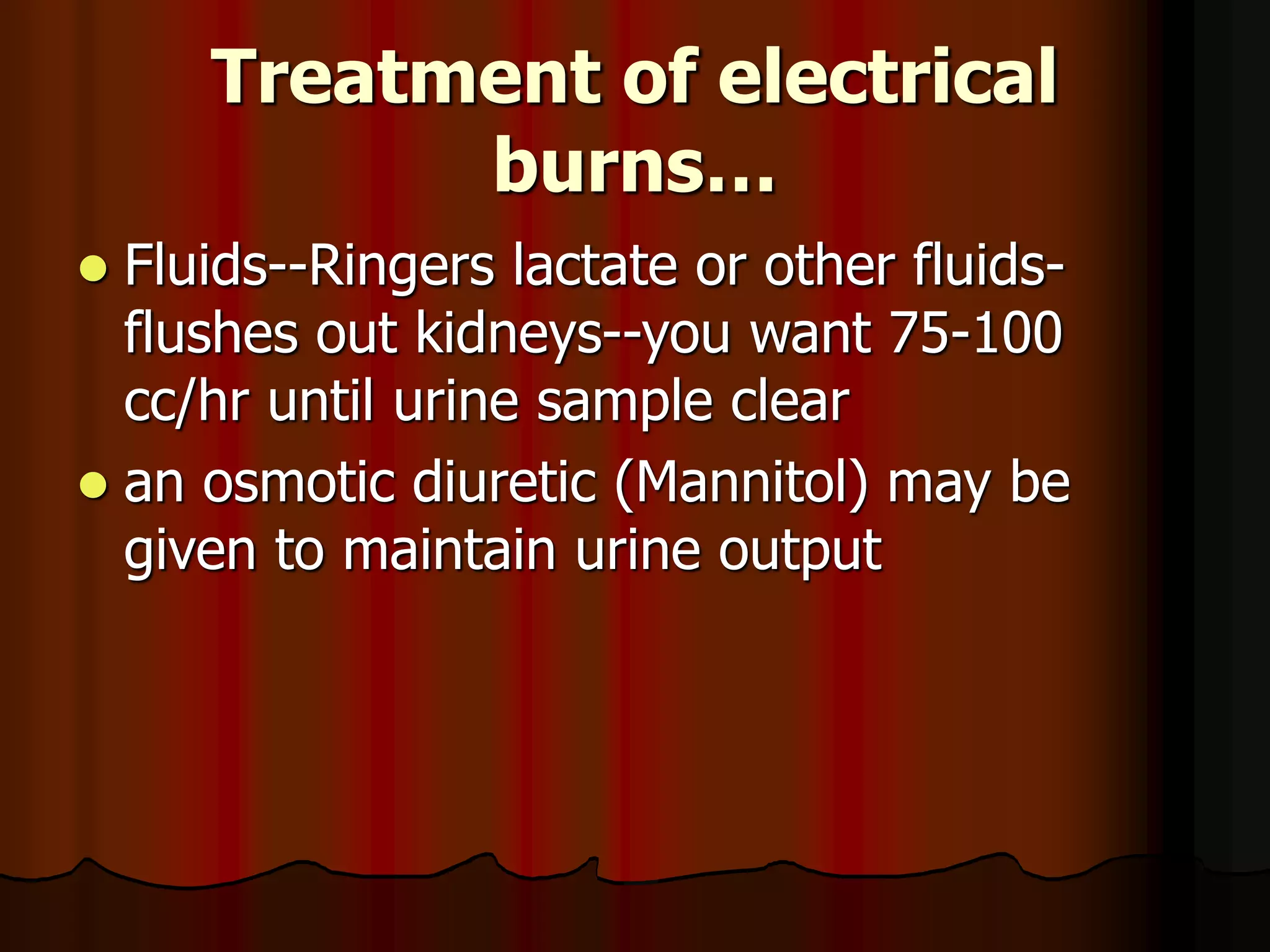 Treatment of electrical
burns…
 Fluids--Ringers lactate or other fluids-
flushes out kidneys--you want 75-100
cc/hr until urine sample clear
 an osmotic diuretic (Mannitol) may be
given to maintain urine output
 