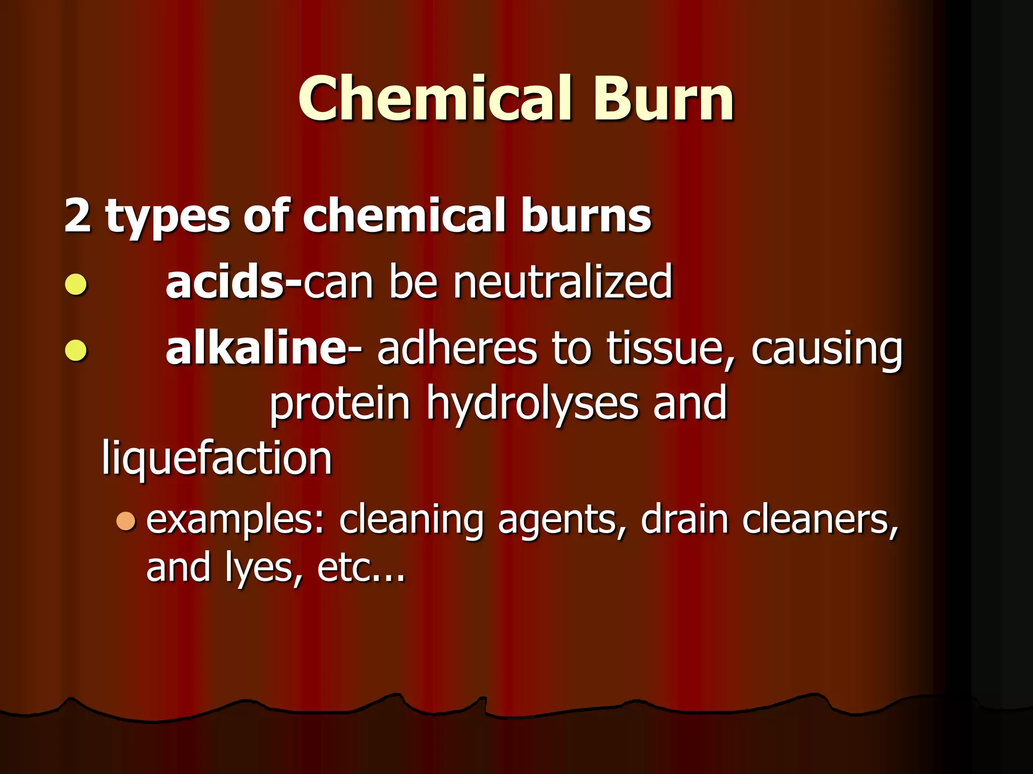 Chemical Burn
2 types of chemical burns
 acids-can be neutralized
 alkaline- adheres to tissue, causing
protein hydrolyses and
liquefaction
 examples: cleaning agents, drain cleaners,
and lyes, etc...
 