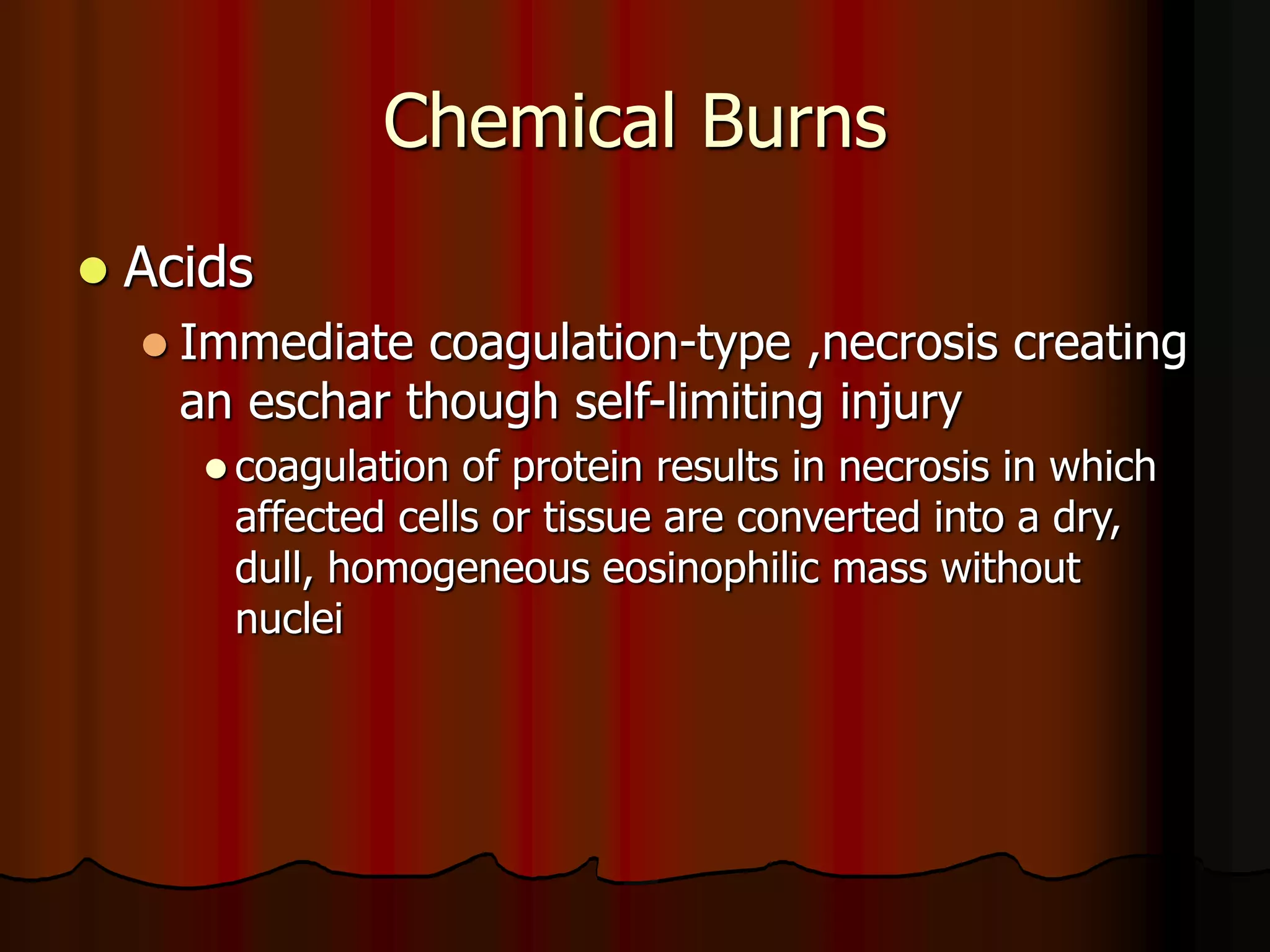 Chemical Burns
 Acids
 Immediate coagulation-type ,necrosis creating
an eschar though self-limiting injury
 coagulation of protein results in necrosis in which
affected cells or tissue are converted into a dry,
dull, homogeneous eosinophilic mass without
nuclei
 