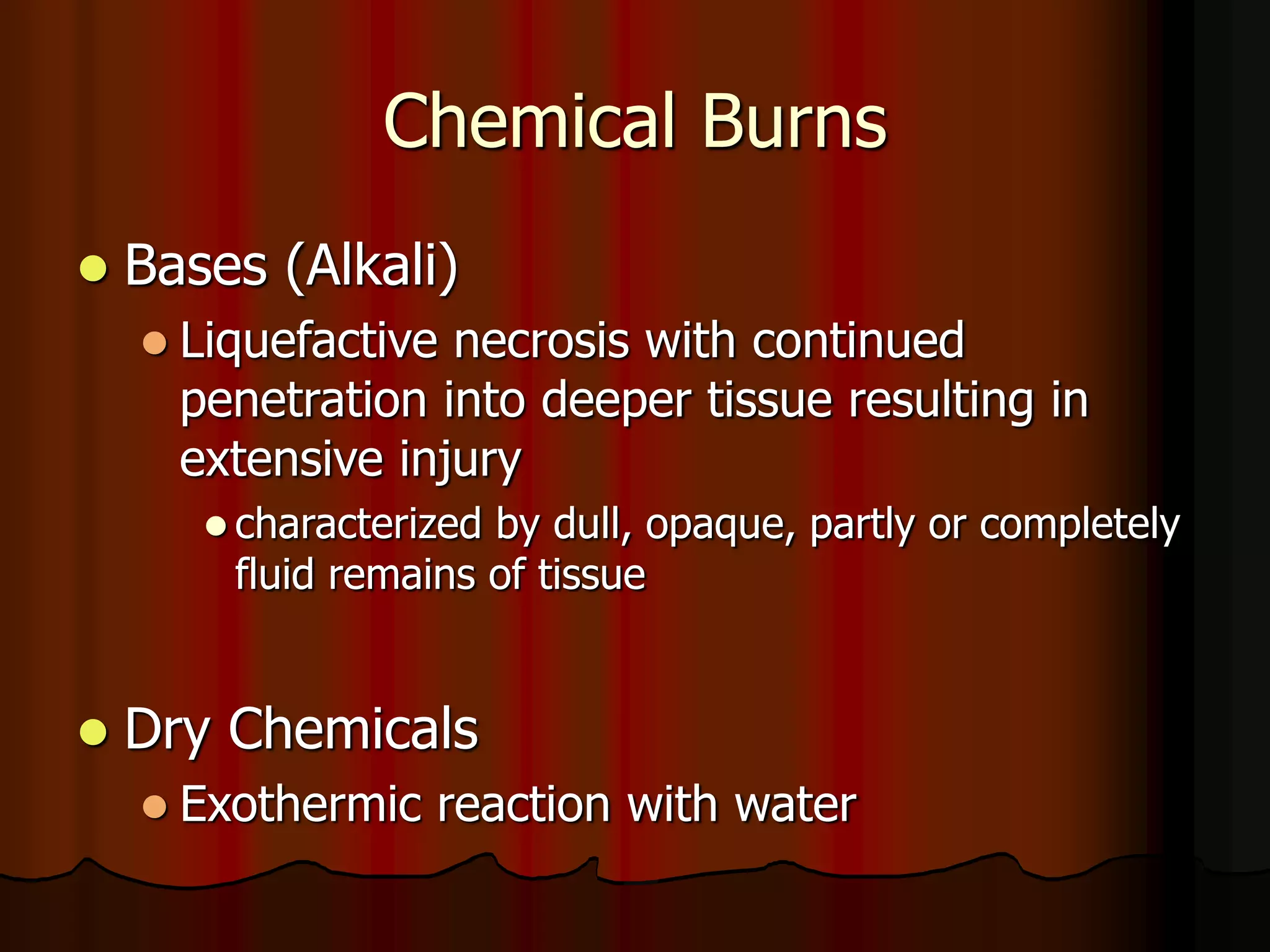 Chemical Burns
 Bases (Alkali)
 Liquefactive necrosis with continued
penetration into deeper tissue resulting in
extensive injury
 characterized by dull, opaque, partly or completely
fluid remains of tissue
 Dry Chemicals
 Exothermic reaction with water
 