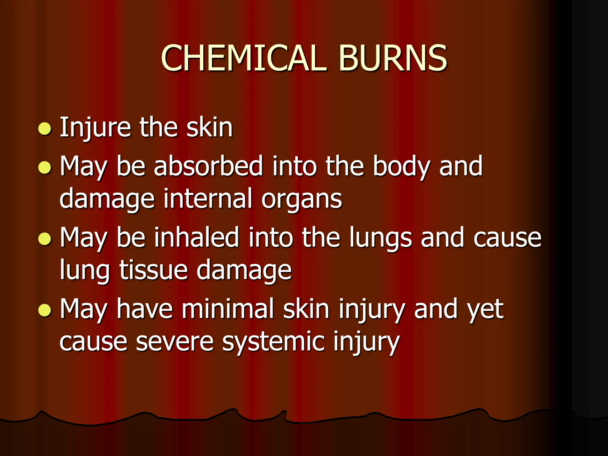 CHEMICAL BURNS
 Injure the skin
 May be absorbed into the body and
damage internal organs
 May be inhaled into the lungs and cause
lung tissue damage
 May have minimal skin injury and yet
cause severe systemic injury
 