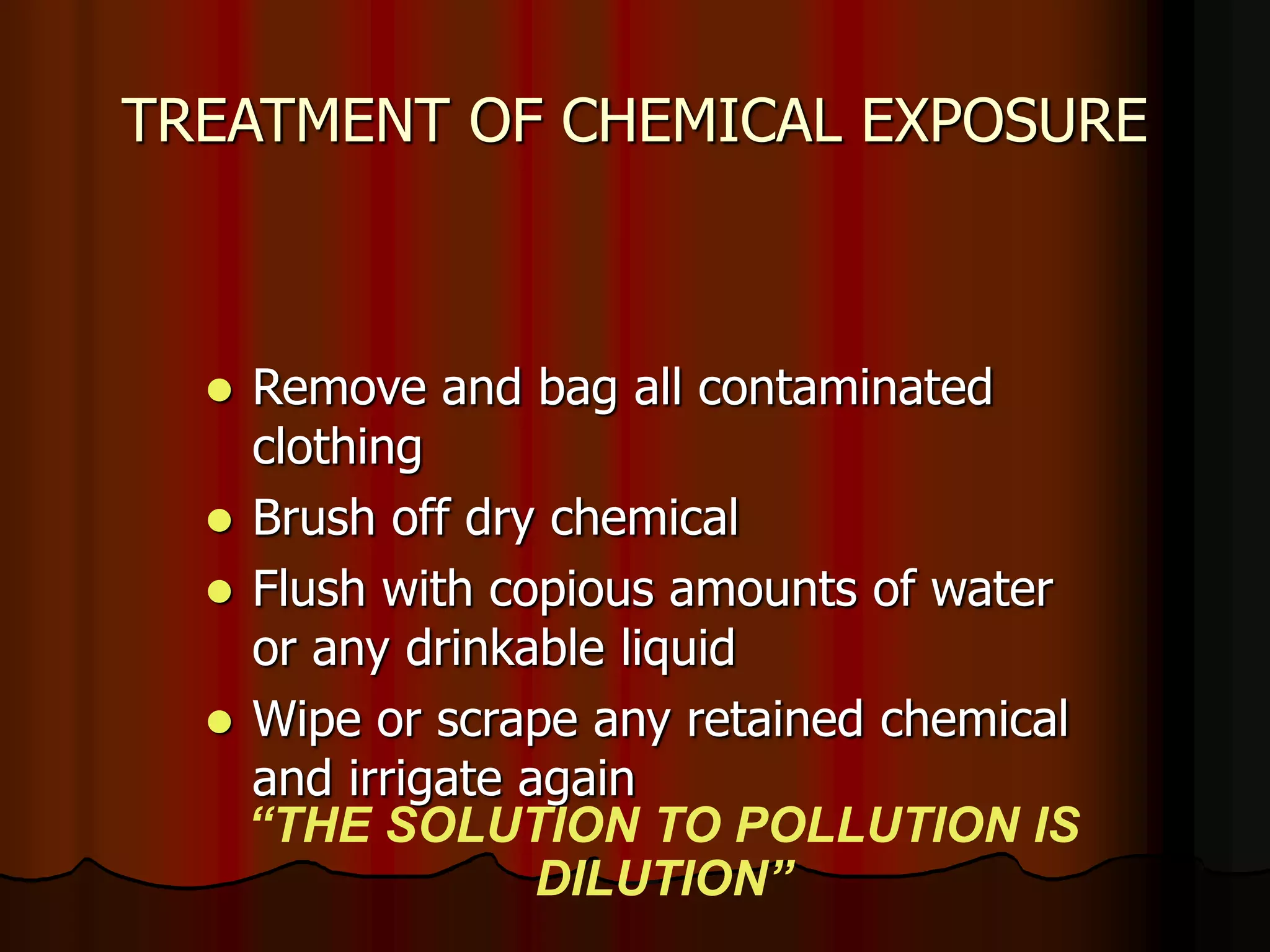 TREATMENT OF CHEMICAL EXPOSURE
 Remove and bag all contaminated
clothing
 Brush off dry chemical
 Flush with copious amounts of water
or any drinkable liquid
 Wipe or scrape any retained chemical
and irrigate again
“THE SOLUTION TO POLLUTION IS
DILUTION”
 