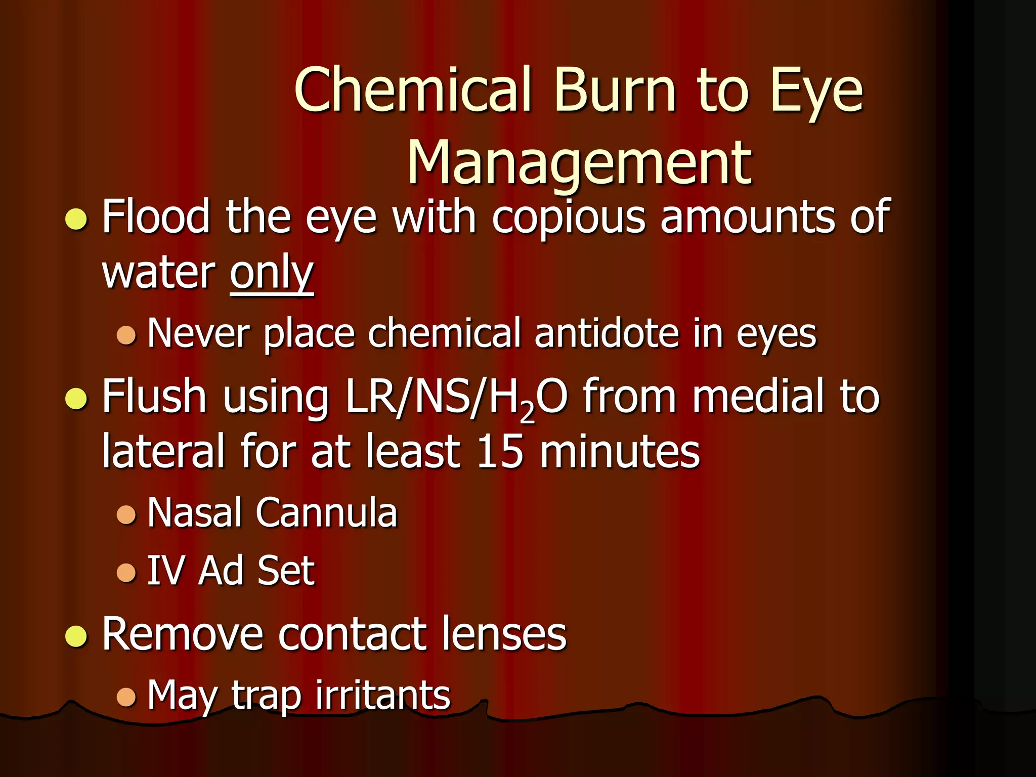 Chemical Burn to Eye
Management
 Flood the eye with copious amounts of
water only
 Never place chemical antidote in eyes
 Flush using LR/NS/H2O from medial to
lateral for at least 15 minutes
 Nasal Cannula
 IV Ad Set
 Remove contact lenses
 May trap irritants
 