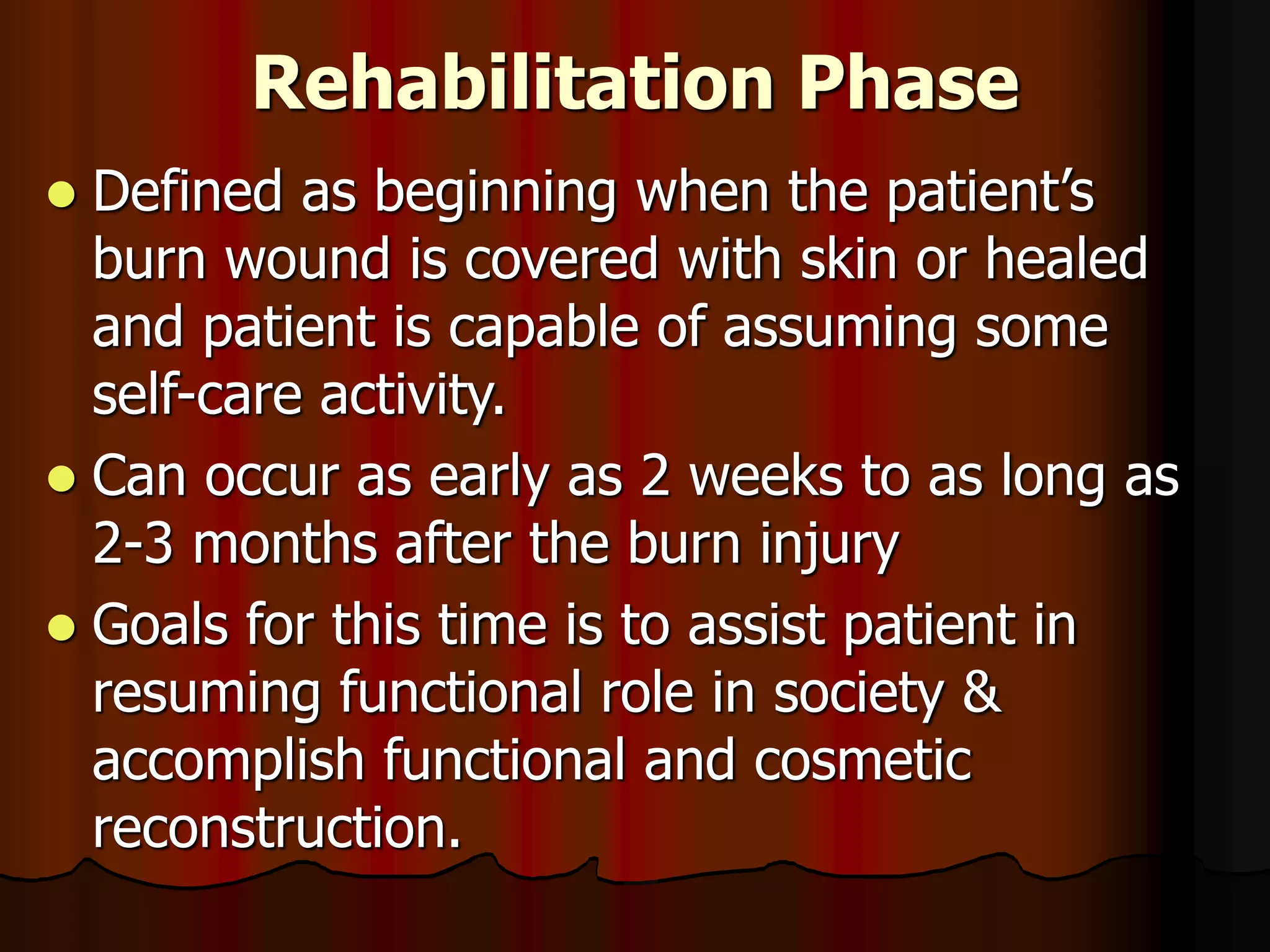 Rehabilitation Phase
 Defined as beginning when the patient’s
burn wound is covered with skin or healed
and patient is capable of assuming some
self-care activity.
 Can occur as early as 2 weeks to as long as
2-3 months after the burn injury
 Goals for this time is to assist patient in
resuming functional role in society &
accomplish functional and cosmetic
reconstruction.
 